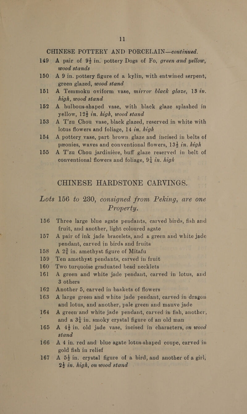 CHINESE POTTERY AND PORCELAIN—continued. 149 A pair of 94 in. pottery Dogs of Fo, green and yellow, wood stands 150 A Qin. pottery figure of a kylin, with entwined serpent, green glazed, wood stand 151 A Temmoku oviform vase, mirror black glaze, 13 in. ' high, wood stand 152 A bulbous-shaped vase, with black glaze splashed in yellow, 124 in. high, wood stand | 153 A T’zu Chou vase, black glazed, reserved in white with lotus flowers and foliage, 14 zn. high 154 A pottery vase, part brown- glaze and incised in belts of pwonies, waves and conventional flowers, 134 zn. high 155 &lt;A T’zu Chou jardiniére, buff glaze reserved in belt of conventional flowers and foliage, 94 zn. high CHINESE HARDSTONE CARVINGS. Lots 156 to 280, consigned from Peking, are one Property. 156 Three large blue agate pendants, carved birds, fish and fruit, and another, light coloured agate 157 A pair of ink jade bracelets, and a green and white jade pendant, carved in birds and fruits 158 A 22 in. amethyst figure of Mitafu 159 Ten amethyst pendants, carved in fruit 160 ‘T'wo turquoise graduated bead necklets 161 A green and white jade pendant, carved in lotus, and 3 others . 162 Another 5, carved in baskets of flowers 163 A large green and white jade pendant, carved in dragon and lotus, and another, pale green and mauve jade 164 &lt;A green‘and white jade pendant, carved in fish, another, and a 3+ in. smoky crystal figure of an old man 165 &lt;A 44/in. old jade vase, incised in characters, on wood stand 166 A 4 in. red and blue agate lotus-shaped coupe, carved in gold fish in relief 167 A 54 in. crystal figure of a bird, and another of a girl, 24 in. high, on wood stand