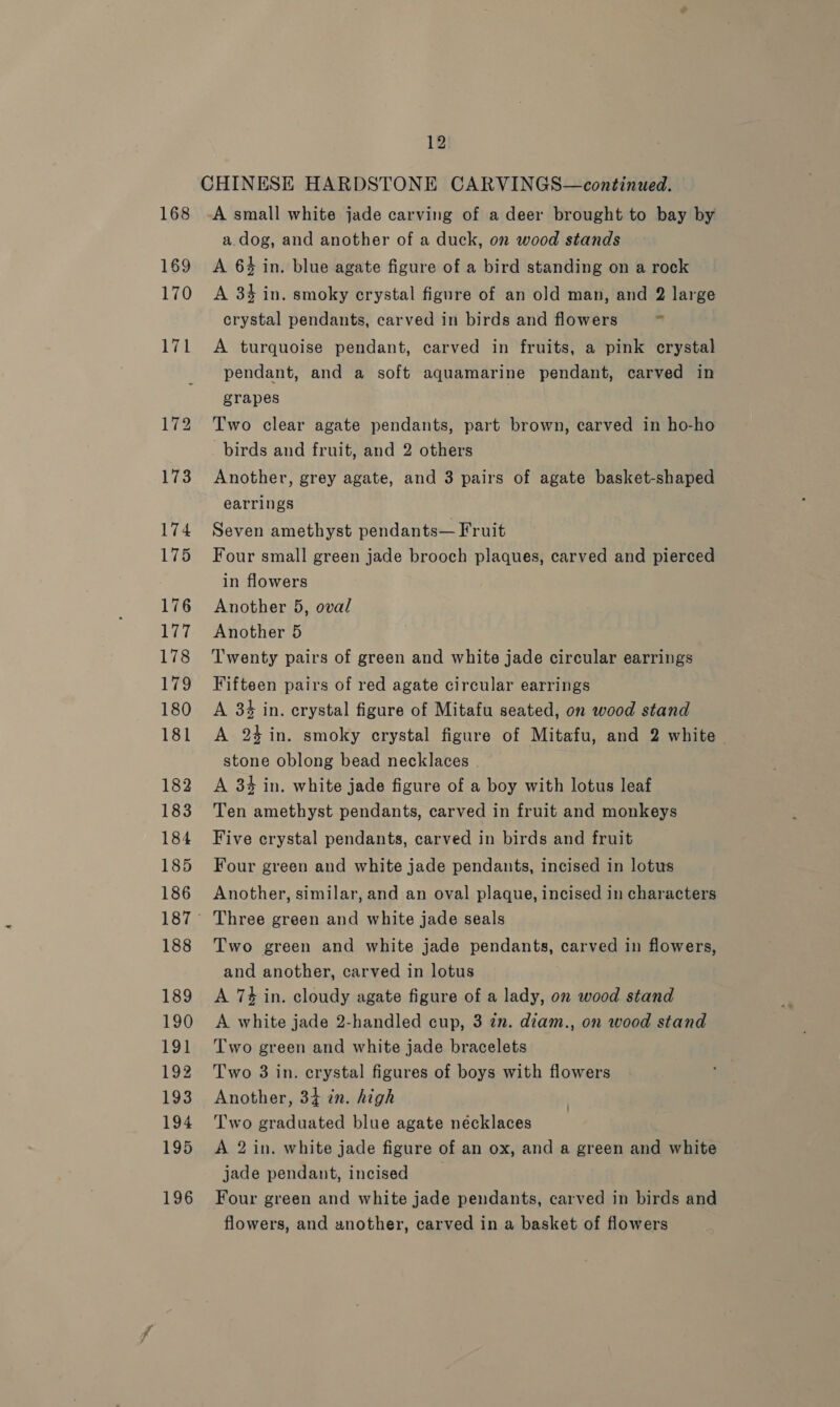 CHINESE HARDSTONE CARVINGS—continued. 168 -A small white jade carving of a deer brought to bay by a.dog, and another of a duck, on wood stands 169 &lt;A 64 in. blue agate figure of a bird standing on a rock 170 A 34 in. smoky crystal figure of an old man, and 2 large crystal pendants, carved in birds and flowers - 171 A turquoise pendant, carved in fruits, a pink crystal pendant, and a soft aquamarine pendant, carved in grapes 172 Two clear agate pendants, part brown, carved in ho-ho birds and fruit, and 2 others 173 Another, grey agate, and 3 pairs of agate basket-shaped earrings 174 Seven amethyst pendants— Fruit 175 Four small green jade brooch plaques, carved and pierced in flowers 176 Another 5, oval 177 Another 5 178 ‘Twenty pairs of green and white jade circular earrings 179 Fifteen pairs of red agate circular earrings 180 A 834 in. crystal figure of Mitafu seated, on wood stand 181 A 24 in. smoky crystal figure of Mitafu, and 2 white stone oblong bead necklaces 182 A 34 in. white jade figure of a boy with lotus leaf 183 Ten amethyst pendants, carved in fruit and monkeys 184 Five crystal pendants, carved in birds and fruit 185 Four green and white jade pendants, incised in lotus 186 Another, similar, and an oval plaque, incised in characters 187° Three green and white jade seals 188 Two green and white jade pendants, carved in flowers, and another, carved in lotus 189 A 74 in. cloudy agate figure of a lady, on wood stand 190 &lt;A white jade 2-handled cup, 3 zn. diam., on wood stand 191 Two green and white jade bracelets 192 Two 3 in. crystal figures of boys with flowers 193 Another, 34 in. high 194 ‘Two graduated blue agate necklaces 195 &lt;A 2 in. white jade figure of an ox, and a green and white jade pendant, incised 196 Four green and white jade pendants, carved in birds and flowers, and another, carved in a basket of flowers