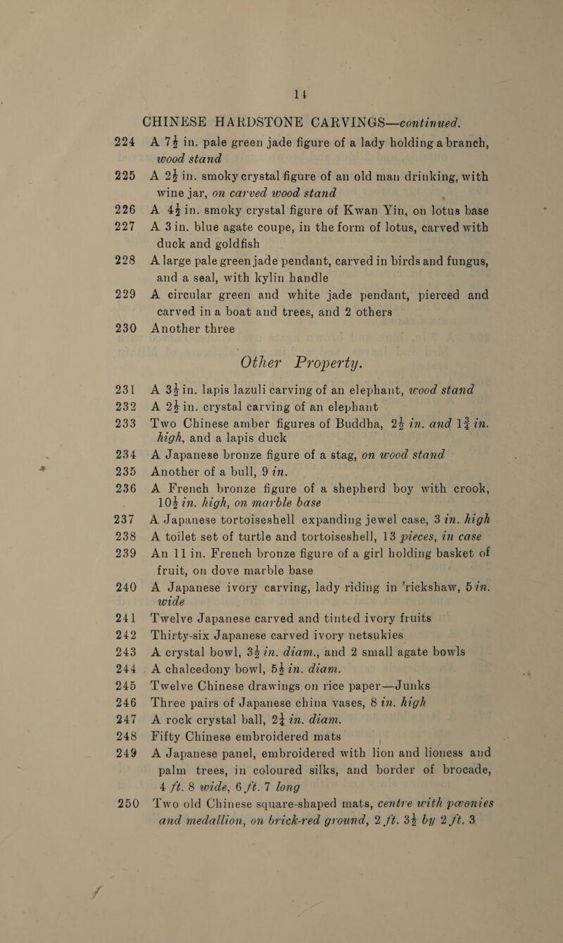 CHINESE HARDSTONE CARVINGS—continued. 224 &lt;A 7% in. pale green jade figure of a lady holding a branch, wood stand 225 &lt;A 24 in. smoky crystal figure of an old man drinking, with wine jar, 92 carved wood stand , 226 A 44in. smoky crystal figure of Kwan Yin, on lotus base 227 &lt;A 3in. blue agate coupe, in the form of lotus, carved with duck and goldfish 228 A large pale green jade pendant, carved in birds and fungus, and a seal, with kylin handle . 229 &lt;A circular green and white jade pendant, pierced and carved ina boat and trees, and 2 others 230 Another three Other Property. 231 &lt;A 34in. lapis lazuli carving of an elephant, wood stand 232 &lt;A 2¢in. crystal carving of an elephant 233 Two Chinese amber figures of Buddha, 24 in. and 12 in. high, and a lapis duck 234 A Japanese bronze figure of a stag, on wood stand 235 Another of a bull, 97n. 236 A French bronze figure of a shepherd boy with crook, 103 ¢n. high, on marble base 237 A Japanese tortoiseshell expanding jewel case, 3 in. high 238 A toilet set of turtle and tortoiseshell, 13 pieces, 7m case 239 An llin. French bronze figure of a girl holding basket of fruit, on dove marble base 240 &lt;A Japanese ivory carving, lady riding in ’rickshaw, 57n. wide 241 Twelve Japanese carved and tinted ivory fruits 242 Thirty-six Japanese carved ivory netsukies 243 &lt;A crystal bowl, 347n. diam., and 2 small agate bowls 244 &lt;A chalcedony bowl, 54 in. diam. 245 Twelve Chinese drawings on rice paper—Junks 246 Three pairs of Japanese china vases, 8 in. high 247 &lt;A rock crystal ball, 24 in. diam. 248 Fifty Chinese embroidered mats 249 A Japanese panel, embroidered with lion and lioness and palm trees, in coloured silks, and border of brocade, 4 ft. 8 wide, 6 ft. 7 long 250 ‘Two old Chinese square-shaped mats, centre with pwontes and medallion, on brick-red ground, 2 ft. 34 by 2 ft. 3