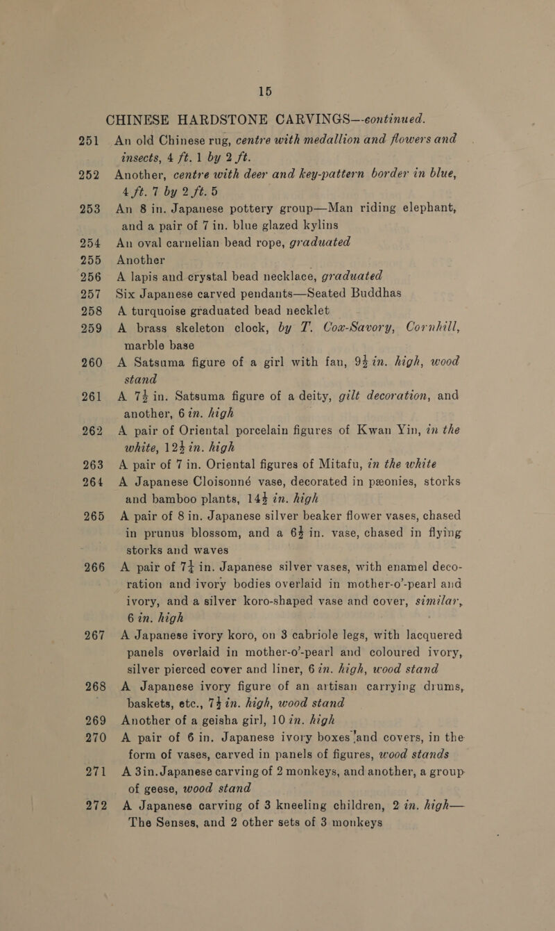 265 266 267 268 269 270 271 272 15 CHINESE HARDSTONE CARVINGS-—-eontinued. An old Chinese rug, centre with medallion and flowers and insects, 4 ft. 1 by 2 ft. Another, centre with deer and key-pattern border in blue, MEE by Bis 5 An 8 in. Japanese pottery group—Man riding elephant, and a pair of 7 in. blue glazed kylins An oval carnelian bead rope, graduated Another A lapis and Feyitel bead necklace, graduated Six Japanese carved pendants—Seated Buddhas A turquoise graduated bead necklet ; A brass skeleton clock, oti T. Coa-Savory, Cornhill, marble base A Satsuma figure of a girl with fan, 947n. high, wood stand A 74 in. Satsuma figure of a deity, gilt decoration, and another, 627. high A pair of Oriental porcelain figures of Kwan Yin, in the white, 124 in. high A pair of 7 in. Oriental figures of Mitafu, in the white A Japanese Cloisonné vase, decorated in ponies, storks and bamboo plants, 144 2n. high A pair of 8 in. Japanese silver beaker flower vases, chased in prunus blossom, and a 64 in. vase, chased in flying storks and waves A pair of 74 in. Japanese silver vases, with enamel deco- ration and ivory bodies overlaid in mother-o’-pearl and ivory, and a silver koro-shaped vase and cover, szmlar, 6 in. high A Japanese ivory koro, on 3 cabriole legs, with lacquered panels overlaid in mother-o-pearl and coloured ivory, silver pierced cover and liner, 627. high, wood stand A Japanese ivory figure of an artisan carrying drums, baskets, etc., 74 in. high, wood stand Another of a geisha girl, 10 in. high A pair of 6 in. Japanese ivory boxes ‘and covers, in the form of vases, carved in panels of figures, wood stands A 3in. Japanese carving of 2 monkeys, and another, a group of geese, wood stand A Japanese carving of 3 kneeling children, 2 in. high—
