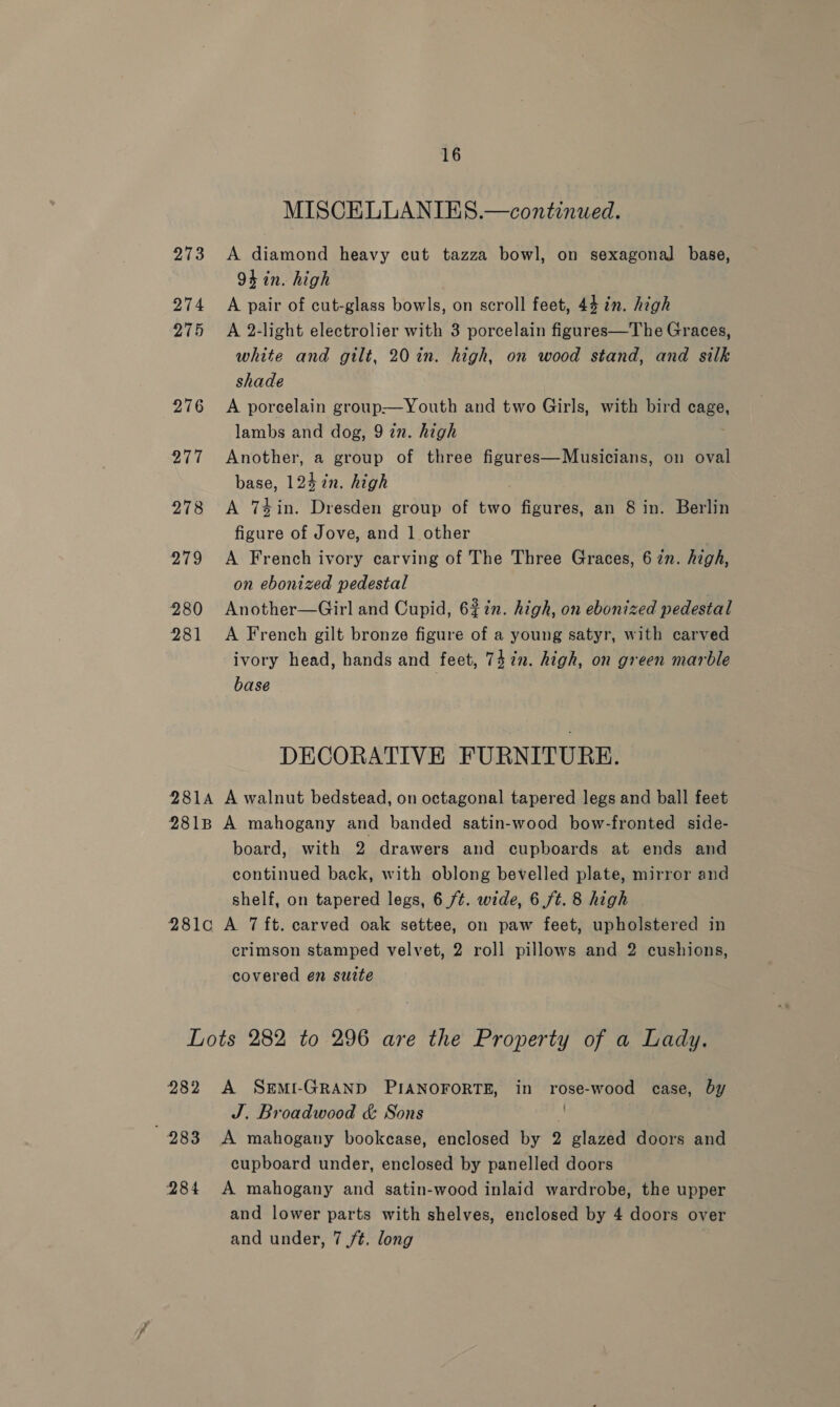 16 MISCELLANIES.—continued. 273 A diamond heavy cut tazza bowl, on sexagonal base, 94 in. high 274 A pair of cut-glass bowls, on scroll feet, 44 in. high 275 &lt;A 2-light electrolier with 3 porcelain figures—The Graces, white and gilt, 20 in. high, on wood stand, and silk shade 276 A porcelain group—Youth and two Girls, with bird cage, lambs and dog, 9 in. high 277 Another, a group of three figures—Musicians, on oval base, 124 in. high 278 &lt;A Tin. Dresden group of two figures, an 8 in. Berlin figure of Jove, and 1 other 979 A French ivory carving of The Three Graces, 6 2n. high, on ebonized pedestal 280 Another—Girl and Cupid, 62in. high, on ebonized pedestal 281 &lt;A French gilt bronze figure of a young satyr, with carved ivory head, hands and feet, 7472. high, on green marble base DECORATIVE FURNITURE. 2814 A walnut bedstead, on octagonal tapered legs and ball feet 281B A mahogany and banded satin-wood bow-fronted side- board, with 2 drawers and cupboards at ends and continued back, with oblong bevelled plate, mirror and shelf, on tapered legs, 6 /¢. wide, 6 ft. 8 high 281c A 7 ft. carved oak settee, on paw feet, upholstered in crimson stamped velvet, 2 roll pillows and 2 cushions, covered en sutte Lots 282 to 296 are the Property of a Lady. 282 A SEMI-GRAND PIANOFORTE, in rose-wood case, by J. Broadwood &amp; Sons *, 283 A mahogany bookcase, enclosed by 2 glazed doors and cupboard under, enclosed by panelled doors 284 A mahogany and satin-wood inlaid wardrobe, the upper and lower parts with shelves, enclosed by 4 doors over