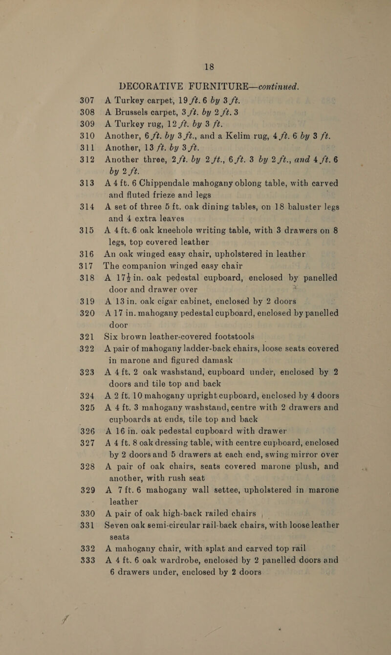 328 330 331 332 333 18 DECORATIVE FURNITURE—continued. A Turkey carpet, 19 /¢.6 by 3 ft. A Brussels carpet, 3,f¢. by 2 ft. 3 A Turkey rug, 12 /¢. by 3 ft. Another, 6 ft. by 3 /t., and a Kelim rug, 4./¢. 6 by 3 ft. Another, 13 ft. by 3 ft. Another three, 2./t. by 2 /t., 6.ft. 3 by 2 ft., and 4 /t.6 by 2 ft. A 4 ft. 6 Chippendale mahogany oblong table, with carved and fluted frieze and legs A set of three 5 ft. oak dining tables, on 18 baluster legs and 4 extra leaves A 4ft.6 oak kneehole writing table, with 3 drawers on 8 legs, top covered leather An oak winged easy chair, upholstered in leather The companion winged easy chair A 174in. oak pedestal cupboard, enclosed by panelled door and drawer over A 13in. oak cigar cabinet, enclosed by 2 doors A 17 in. mahogany pedestal cupboard, enclosed by panelee door Six brown leather-covered footstools _ A pair of mahogany ladder-back chairs, loose seats covered in marone and figured damask A 4ft.2 oak washstand, cupboard under, enclosed by 2 doors and tile top and back A 2 ft. 10 mahogany upright cupboard, enclosed by 4 doors A 4 ft. 3 mahogany washstand, centre with 2 drawers and cupboards at ends, tile top and back A 16 in. oak pedestal cupboard with drawer A 4 ft. 8 oak dressing table, with centre cupboard, enclosed by 2 doorsand 5 drawers at each end, swing mirror over A pair of oak chairs, seats covered marone plush, and another, with rush seat A 7ft.6 mahogany wall settee, upholstered in marone leather A pair of oak high-back railed chairs , Seven oak semi-circular rail-back chairs, with loose leather seats A mahogany chair, with splat and carved top rail A 4 ft. 6 oak wardrobe, enclosed by 2 panelled doors and
