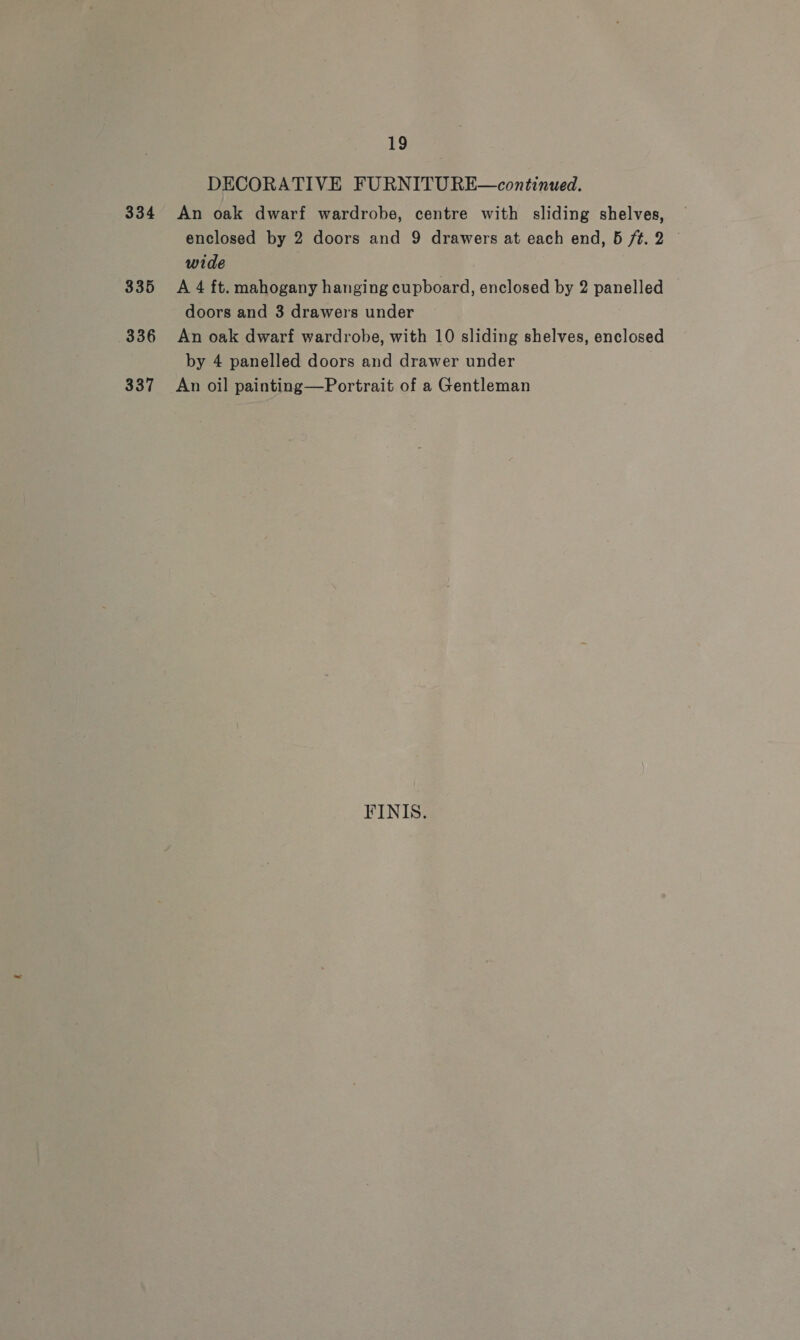 334 335 336 337 19 DECORATIVE FURNITURE—continued. An oak dwarf wardrobe, centre with sliding shelves, enclosed by 2 doors and 9 drawers at each end, 5 ft. 2 wide A 4 ft. mahogany hanging cupboard, enclosed by 2 panelled doors and 3 drawers under An oak dwarf wardrobe, with 10 sliding shelves, enclosed by 4 panelled doors and drawer under An oil painting—Portrait of a Gentleman FINIS.