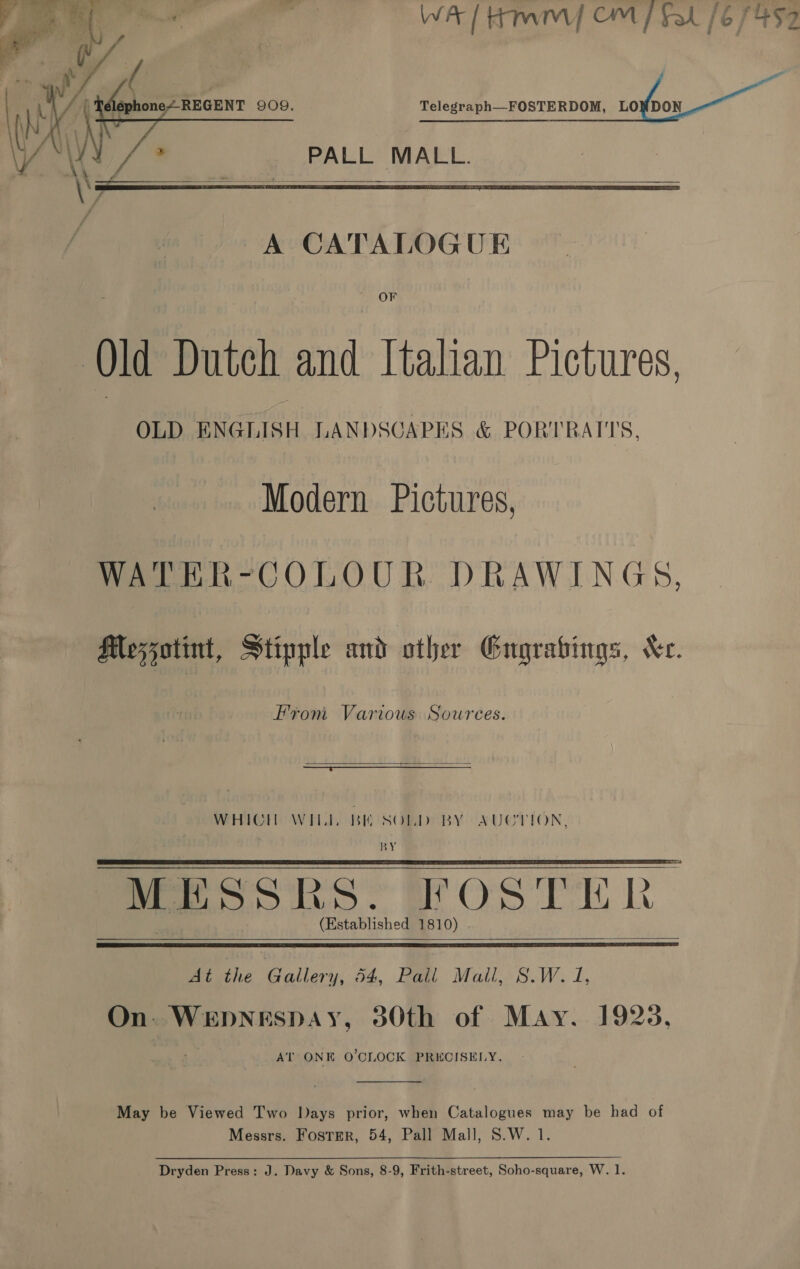 Sa wits, WA / Hmm CM fal /6 7452 . 4 \ &gt; P p td A: ny { He one~REGENT 909. Telegraph—FOSTERDOM, LO DON AI“ | ( A ; ae AN\\V PALL MALL.    A CATALOGUE OF Old Dutch and Italian Pictures, OLD ENGLISH LANDSCAPES &amp; PORTRATTS, Modern Pictures, WATER-COLOUR DRAWINGS, Meszatint, Stipple and other Engrabings, Xe. From Various Sowrees.   WHICH WILL BE SOLD BY AUCTION, BY MESSES. FOSTEH k (Established 1810)     Biathe Gallery, 54, Ba. Mail, S.W. 1, On. WEDNESDAY, 380th of May. 1925, AT ONE O'CLOCK PRECISELY. -  May be Viewed Two Days prior, when Catalogues may be had of Messrs. Foster, 54, Pall Mall, S.W. 1.