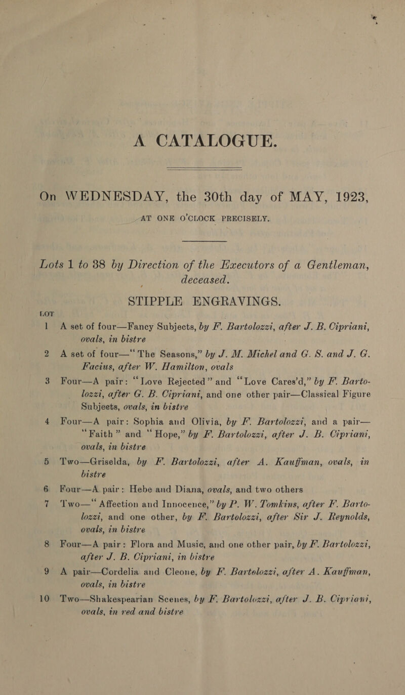 A CATALOGUE.   AT ONE O'CLOCK PRECISELY. l 2 10 deceased. / STIPPLE ENGRAVINGS. A set of four—Fancy Subjects, by F. Bartolozz, after J. B. Cipriani, ovals, in bistre A set of four— The Seasons,” by J. M. Michel and G. S. and J. G. Facius, after W. Hamilton, ovals Four—A pair: “Love Rejected” and “‘Love Cares’d,” by Ff. Barto- lozzt, after G. B. Cipriani, and one other pair—Classical Figure Subjects, ovals, in bistre Four—A pair: Sophia and Olivia, by /. Bartolozzi, and a pair— ‘Faith ” and “ Hope,” by F. Bartolozzi, after J. B. Cipriani, ovals, in bistre Two—Griselda, by F’.. Bartolozzi, after A. Kauffman, ovals, in bistre Four—A pair: Hebe and Diana, ovals; and two others Two— Affection and Innocence,” by P. W. Tomkins, after F'. Barto- lozzt, and one other, by F. Bartolozzi, after Sir J. Reynolds, ovals, in bistre Four—A pair: Flora and Music, and one other pair, by F. Bartolozzz, after J. B. Cipriani, in bistre A pair—Cordelia and Cleone, by F. Bartolozzi, aJter A. Kauffman, ovals, in bistre Two—Shakespearian Scenes, by F. Bartolozzi, a/ter J. B. Cipriani, ovals, in red and bistre