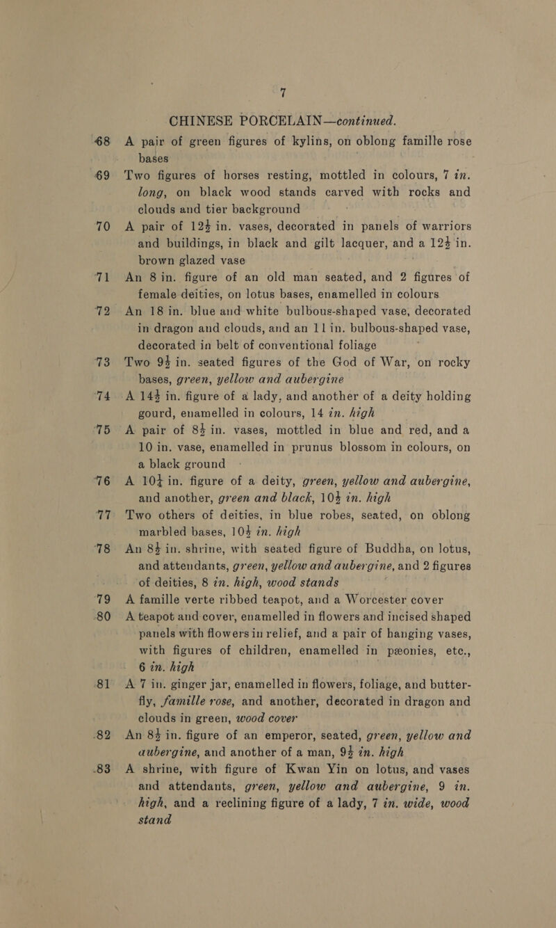-§8 69 70 14 72 73 ‘74 ‘75 76 77 ‘78 rig 80 81 82 83 (! CHINESE PORCELAIN —continued. A pair of green figures of kylins, on oblong famille rose bases Two figures of horses resting, mottled in colours, 7 in. long, on black wood stands carved with rocks and clouds and tier background : A pair of 124 in. vases, decorated in panels of warriors and buildings, in black and gilt lacquer, and a 124 in. brown glazed vase An 8 in. figure of an old man seated, and 2 figures of female deities, on lotus bases, enamelled in colours. An 18 in. blue and white bulbous-shaped vase, decorated in dragon and clouds, and an 11 in. bulbous-shaped vase, decorated in belt of conventional foliage Two 94 in. seated figures of the God of War, on rocky bases, green, yellow and aubergine A 144 in. figure of a lady, and another of a deity holding gourd, enamelled in colours, 14 2m. high A. pair of 84 in. vases, mottled in blue and red, and a 10 in. vase, enamelled in prunus blossom in colours, on a black ground A 104 in. figure of a deity, green, yellow and aubergine, and another, green and black, 10% in. high Two others of deities, in blue robes, seated, on oblong marbled bases, 104 in. high An 84 in. shrine, with seated figure of Buddha, on lotus, and attendants, green, yellow and aubes gine, and 2 figures of deities, 8 2n. high, wood stands A famille verte ribbed teapot, and a Worcester cover A teapot and cover, enamelled in flowers and incised shaped panels with flowers in relief, and a pair of hanging vases, with figures of children, enamelled in pzonies, ete., 6 in. high | A 7 in. ginger jar, enamelled in flowers, foliage, and butter- fly, famille rose, and another, decorated in dragon and clouds in green, wood cover An 84 in. figure of an emperor, seated, green, yellow and aubergine, and another of a man, 94 in. high A shrine, with figure of Kwan Yin on lotus, and vases and attendants, green, yellow and aubergine, 9 in. high, and a reclining figure of a lady, 7 in. wide, wood stand