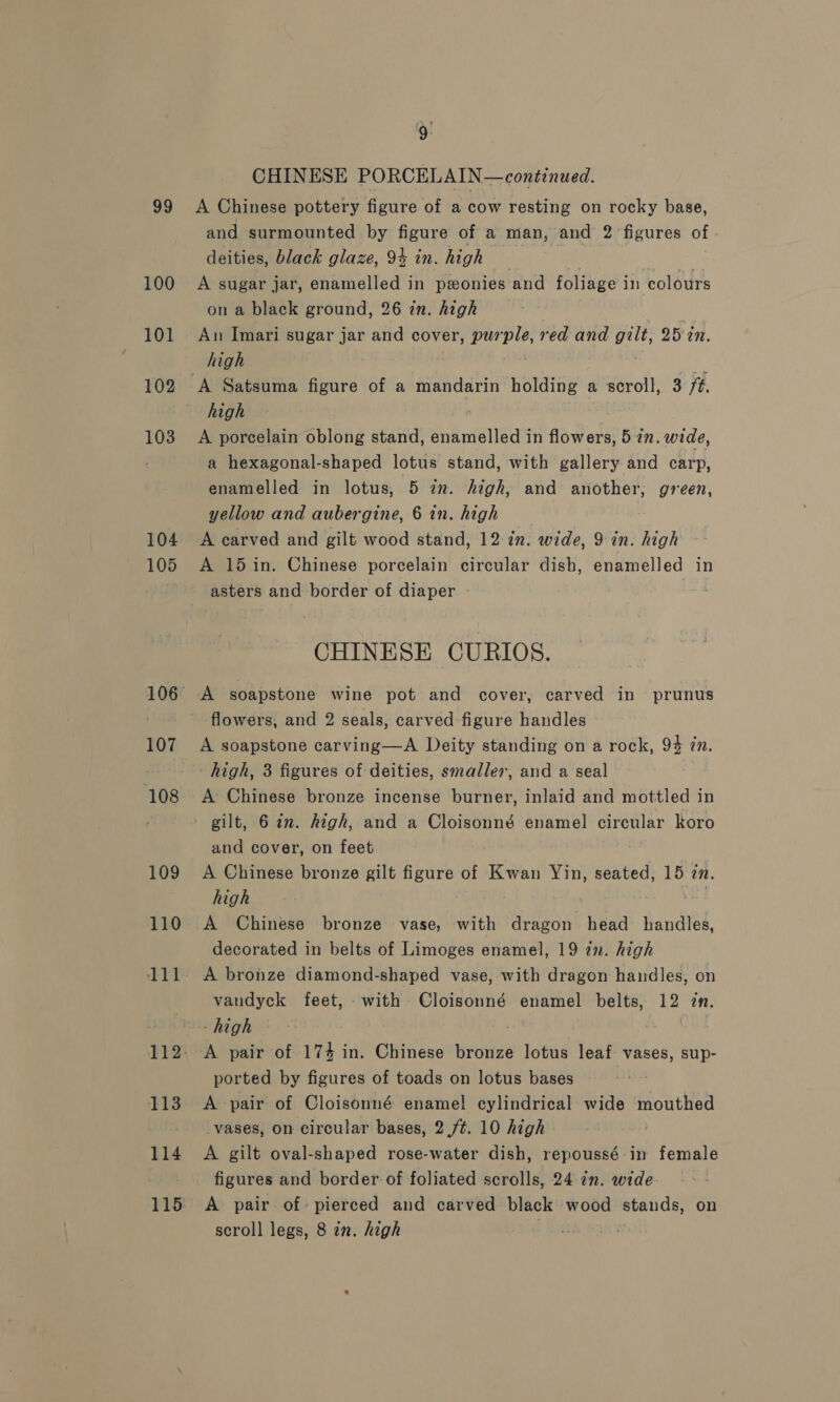 a9 100 101 102 103 104 105 108 109 110 113 114 115 CHINESE PORCELAIN—continued. A Chinese pottery figure of a cow resting on rocky base, and surmounted by figure of a man, and 2 figures of deities, black glaze, 94 in. high — not A sugar jar, enamelled in ponies‘and foliage in colours on a black ground, 26 in. high An Imari sugar jar and cover, purple, red and gilt, 25 in. high high - A porcelain oblong stand, Spimellia’s in flowers, 527. wide, a hexagonal-shaped lotus stand, with gallery and carp, enamelled in lotus, 5 im. high, and another, green, yellow and aubergine, 6 in. high A carved and gilt wood stand, 12 2n. wide, 9: in. high A 15 in. Chinese porcelain circular dish, enamelled in asters and border of diaper CHINESE CURIOS. A soapstone wine pot and cover, carved in prunus flowers, and 2 seals, carved figure handles ~ A soapstone carving—A Deity standing on a rock, 94 én. high, 3 figures of deities, smaller, and a seal A Chinese bronze incense burner, inlaid and mottled in gilt, 6 in. high, and a Cloisonné enamel Sipe. koro and cover, on feet A Chinese bronze gilt figure of Kwan Yin, seated, 15 in. high A Chinese bronze vase, with Hone head handled, decorated in belts of Limoges enamel, 19 zn. high A bronze diamond-shaped vase, with dragon handles, on vandyck feet, with Cloisonné enamel belts, 12 in. high | A pair of 174 in. Chinese bronze lotus leaf vases, sup- ported by figures of toads on lotus bases A pair of Cloisonné enamel cylindrical wide mouthed vases, on circular bases, 2./¢. 10 high A gilt oval-shaped rose-water dish, repoussé in female figures and border: of foliated scrolls, 24 in. wide A pair of- pierced and carved black wood stands, on scroll legs, 8 in. high }