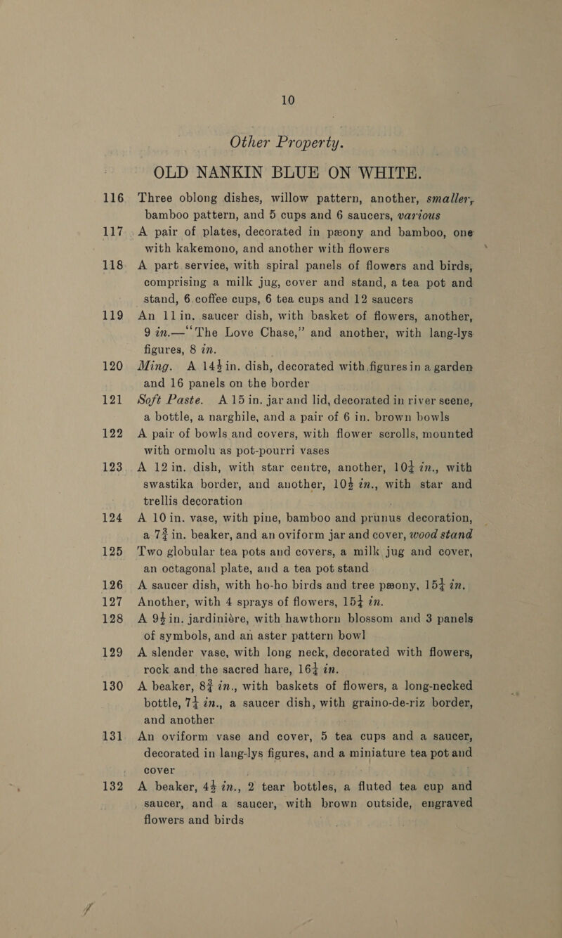 116 the 118 119 120 121 122 123 124 125 126 127 128 129 130 131 10 Other Prgterny OLD NANKIN BLUE ON WHITE. Three oblong dishes, willow pattern, another, smaller, bamboo pattern, and 5 cups and 6 saucers, various A pair of plates, decorated in peony and bamboo, one with kakemono, and another with flowers A part.service, with spiral panels of flowers and birds,. comprising a milk jug, cover and stand, a tea pot and stand, 6. coffee cups, 6 tea cups and 12 saucers . An llin, saucer dish, with basket of flowers, another, 9 in.—‘‘The Love Chase,” and another, with lang-lys figures, 8 27. Ming. A 14%in. dish, decorated with figuresin a garden and 16 panels on the border Soft Paste. A15 in. jar and lid, decorated in river seene, a bottle, a narghile, and a pair of 6 in. brown bowls A pair of bowls and covers, with flower scrolls, mounted with ormolu as pot-pourri vases A 12in. dish, with star centre, another, 104 2z., with swastika border, and another, 103 im., with star and trellis decoration A 10in. vase, with pine, bamboo and prunus decoration, a 72in. beaker, and an oviform jar and cover, wood stand an octagonal plate, and a tea pot stand A saucer dish, with ho-ho birds and tree prony, 154 in. Another, with 4 sprays of flowers, 154 zn. A 94in. jardiniére, with hawthorn blossom and 3 panels of symbols, and an aster pattern bowl A slender vase, with long neck, decorated with flowers, rock and the sacred hare, 164 zn. A beaker, 8% in., with baskets of flowers, a long-necked bottle, 74 im., a saucer dish, with graino-de-riz border, and another An oviform vase and cover, 5 tea cups and a saucer, decorated in lang-lys figures, and a miniature tea pot and cover ' ! ! bid A beaker, 44 in., 2 tear bottles, a fluted tea cup and saucer, and a saucer, with brown outside, engraved flowers and birds |