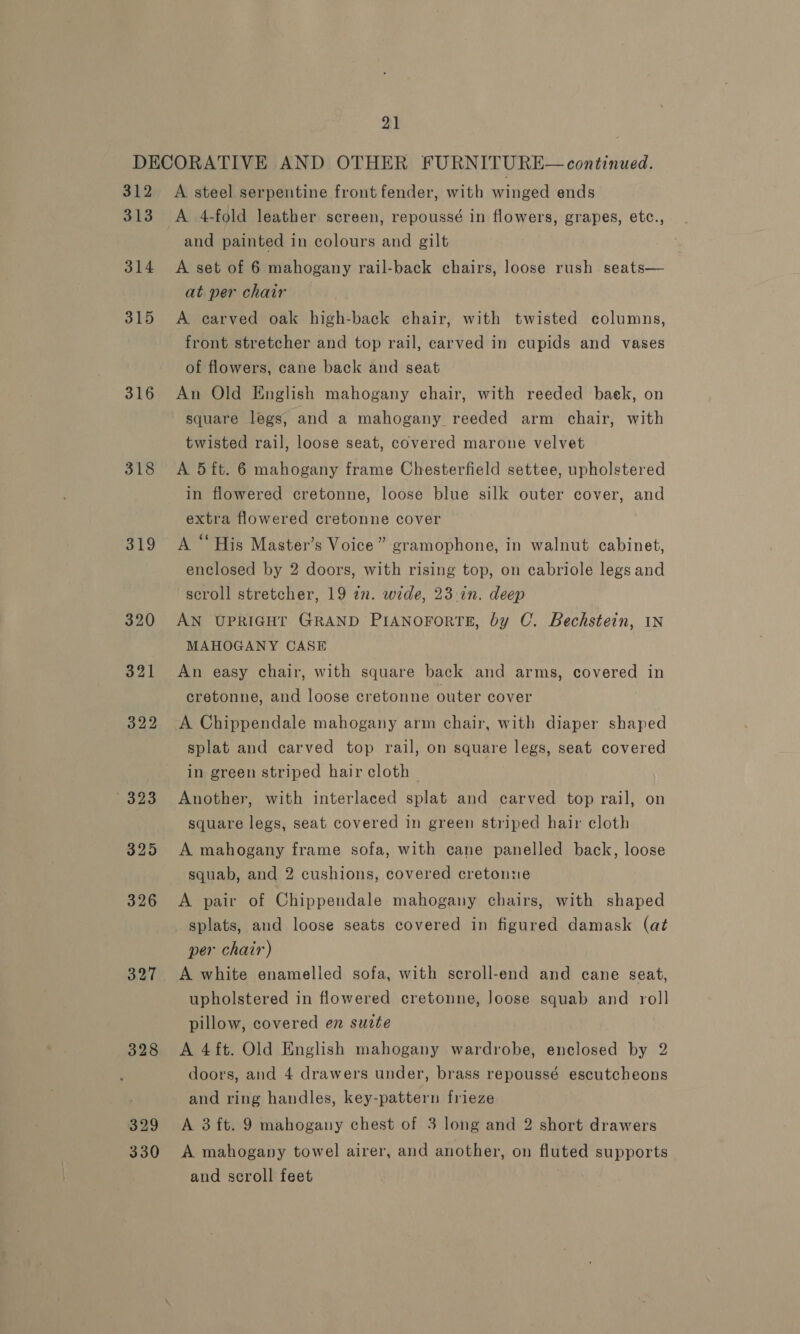 312 313 314 315 316 318 319 320 321 322 323 3295 326 3.27 328 329 330 A steel serpentine front fender, with winged ends A 4-fold leather. screen, repoussé in flowers, i ERAD ES, etc., and painted in colours and gilt A set of 6 mahogany rail-back chairs, loose rush seats— at per chair A carved oak high-back chair, with twisted columns, front stretcher and top rail, carved in cupids and vases of flowers, cane back and seat An Old English mahogany chair, with reeded back, on square legs, and a mahogany reeded arm chair, with twisted rail, loose seat, covered marone velvet A 5 ft. 6 mahogany frame Chesterfield settee, upholstered in flowered cretonne, loose blue silk outer cover, and extra flowered cretonne cover A “His Master’s Voice” gramophone, in walnut cabinet, enclosed by 2 doors, with rising top, on cabriole legs and scroll stretcher, 19 in. wide, 23 in. deep AN UPRIGHT GRAND PIANOFORTE, by C. Bechstein, IN MAHOGANY CASE An easy chair, with square back and arms, covered in cretonne, and loose cretonne outer cover A Chippendale mahogany arm chair, with diaper shaped splat and carved top rail, on square legs, seat covered in green striped hair cloth — Another, with interlaced splat and carved top rail, on square legs, seat covered in green striped hair cloth A mahogany frame sofa, with cane panelled back, loose squab, and 2 cushions, covered cretonne A pair of Chippendale mahogany chairs, with shaped splats, and loose seats covered in figured damask (at per chair) A white enamelled sofa, with scroll-end and cane seat, upholstered in flowered cretonne, Joose squab and roll pillow, covered en sucte A 4ft. Old English mahogany wardrobe, enclosed by 2 doors, and 4 drawers under, brass repoussé escutcheons and ring handles, key-pattern frieze A 3 ft. 9 mahogany chest of 3 long and 2 short drawers A mahogany towel airer, and another, on fluted supports and scroll feet