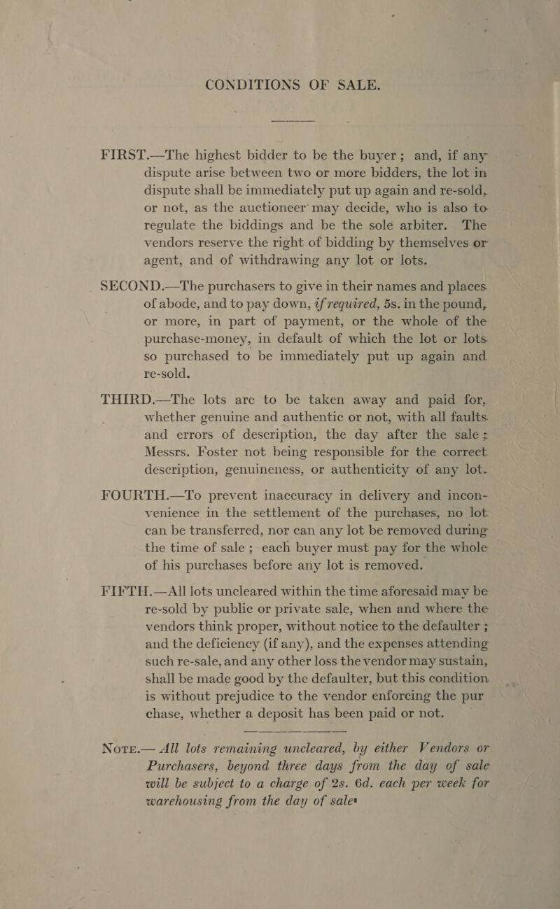 CONDITIONS OF SALE. FIRST.—The highest bidder to be the buyer; and, if any dispute arise between two or more bidders, the lot in dispute shall be immediately put up again and re-sold, or not, as the auctioneer may decide, who is also to regulate the biddings and be the sole arbiter. The vendors reserve the right of bidding by themselves or agent, and of withdrawing any lot or lots. SECOND.—The purchasers to give in their names and places. of abode, and to pay down, tf required, 5s. in the pound, or more, in part of payment, or the whole of the purchase-money, in default of which the lot or lots so purchased to be immediately put up again and re-sold. THIRD.—The lots are to be taken away and paid for, whether genuine and authentic or not, with all faults and errors of description, the day after the sale ; Messrs. Foster not being responsible for the correct description, genuineness, or authenticity of any lot. FOURTH.—To prevent inaccuracy in delivery and incon- venience in the settlement of the purchases, no lot. can be transferred, nor can any lot be removed during the time of sale ; each buyer must pay for the whole of his purchases before any lot is removed. FIFTH.—AIl lots uncleared within the time aforesaid may be re-sold by public or private sale, when and where the vendors think proper, without notice to the defaulter ; and the deficiency (if any), and the expenses attending such re-sale, and any other loss the vendor may sustain, shall be made good by the defaulter, but this condition is without prejudice to the vendor enforcing the pur chase, whether a deposit has been paid or not. Note.— All lots remaining uncleared, by either Vendors or Purchasers, beyond three days from the day of sale will be subject to a charge of 2s. 6d. each per week for warehousing from the day of sale