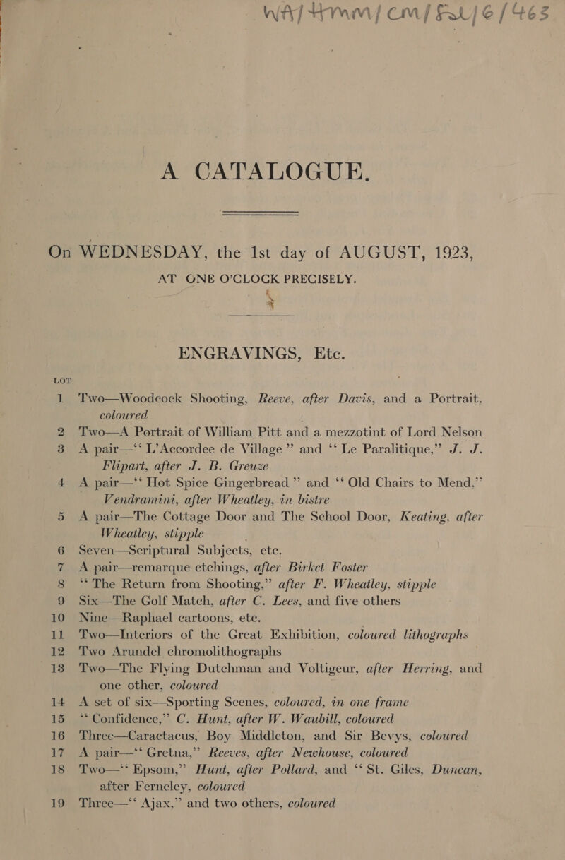 A CATALOGUE. On WEDNESDAY, the Ist day of AUGUST, 1923, AT GONE O’CLOCK PRECISELY. z. | ate” ENGRAVINGS, Etc. LOT 1 Two—Woodcock Shooting, Reeve, after Davis, and a Portrait, coloured / 2 Two—A Portrait of William Pitt and a mezzotint of Lord Nelson 3 &lt;A pair—*’ L’Accordee de Village ’’ and ‘‘ Le Paralitique,” J. J. Plipart, after J. B. Greuze ) 4 &lt;A pair—** Hot Spice Gingerbread ” and ‘‘ Old Chairs to Mend,” Vendramini, after Wheatley, in bistre A pair—The Cottage Door and The School Door, Keating, after Wheatley, stipple 6 Seven—Scriptural Subjects, ete. 7 &lt;A pair—remarque etchings, after Birket Foster 8 9 Or ‘* The Return from Shooting,” after F. Wheatley, stipple Six—The Golf Match, after C. Lees, and five others 10 Nine—Raphael cartoons, etc. 11 Two—Interiors of the Great Exhibition, colowred lithographs 12 Two Arundel chromolithographs | 13. Two—The Flying Dutchman and Voltigeur, after Herring, and one other, coloured 14 A set of six—Sporting Scenes, coloured, mm one frame 15 ‘* Confidence,” C. Hunt, after W. Waubill, coloured 16 Three—Caractacus, Boy Middleton, and Sir Bevys, coloured 17 A pair—* Gretna,” Reeves, after Newhouse, coloured 18 Two—* Epsom,” Hunt, after Pollard, and ‘‘ St. Giles, Duncan, after Ferneley, coloured 19 Three—*S Ajax,”’ and two others, coloured