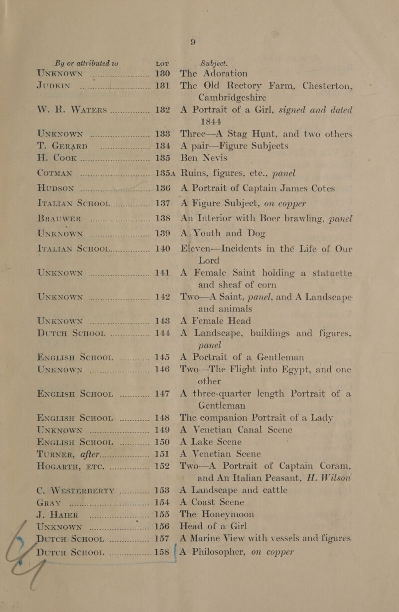 TENOWN Oe. 130 1g) 9 nN OR | URE ehh a 131 WOT, WATERS 200.0. c 182 erwin te A 133 AGAR oe 134 ree Ge a ee 135 SIEM a 13854 TI BIN oe Sac. . Faxes oe ls 136 TTATTAN SCHOOL. .(0.s)0:.. 137 LS oo: a aaa 138 UNKNOWN ee See 139 TUARI As SO CHOOL:.....&lt;.,....... 140 ima ve 141 RUMI ee 8 142 ONO os foe asc. 143 VE enCrOOn) :............. 144. ENGLISH: SCHOOL ............ 145 LOPS O00 ie 146 Twas SCHOOL ............ 147 EwenisH SCHOOL’ ............ 148 PRIMEY eo ot cus... 149 ENGLISH SCHOOL a ae 150 TURNER) QfLET,.2Ghoe2....... igs) Pea TO... 8 152 ComWHATERBBERTY: .......02:.. 153 Bree le | ES a 154 COU i Gh a an 155 156 157  The Adoration The Old Rectory Farm, Chesterton, Cambridgeshire A Portrait of a Girl, signed and dated 1844 Three—A Stag Hunt, and two others A pair—Figure Subjects Ben Nevis Ruins, figures, ete., panel A Portrait of Captain James Cotes An Interior with Boer brawling, panel A.Youth and Dog Eleven—Incidents in thé Life of Our Lord A Female Saint holding a statuette and sheaf of corn Two—A Saint, panel, and A Landscape and animals A Female Head A Landscape, buildings and figures, panel , A Portrait of a Gentleman Two—The Flight into Egypt, and one other | A three-quarter length Portrait of a Gentleman The companion Portrait of a Lady A Venetian Canal Scene A Lake Scene A Venetian Scene Two—A Portrait of Captain Coram, and An Italian Peasant, H. Wilson A Landscape and cattle A Coast Scene The Honeymoon Head of a Girl A Marine View with vessels and figures 