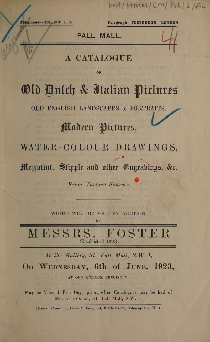 | wan A... oe . . £ Pp a + 3 7 ad ] WATHMM/ COM) yA} 6 464   Telegraph—FOSTERDOM, LONDON   PALL MALL.    A CATALOGUE OF Old Dutch &amp; Italian Pictures OLD ENGLISH LANDSCAPES &amp; PORTRAITS, Modern Hictures, WATER-COLOUR DRAWINGS, @ Mezzatint, Stipple and ather Gugrabings, Kr. From Various Sources.  WHICH WII.I. BE SOLD BY AUCTION, BY Matos oLi3:. ob Ons. dd RR (Established 1810) .   At the Gallery, 54, Pall Mall, 8S.W. 1, On WEDNESDAY, 6th of JUNE, 1928, AT ONE O'CLOCK PRECISELY.  May be Viewed Two Days prior, when Catalogues may be had of Messrs. Foster, 54, Pall Mall, 8.W..1. Dryden Press: J. Davy &amp; Sons, 8-9, Frith-street, Soho-square, W. 1.