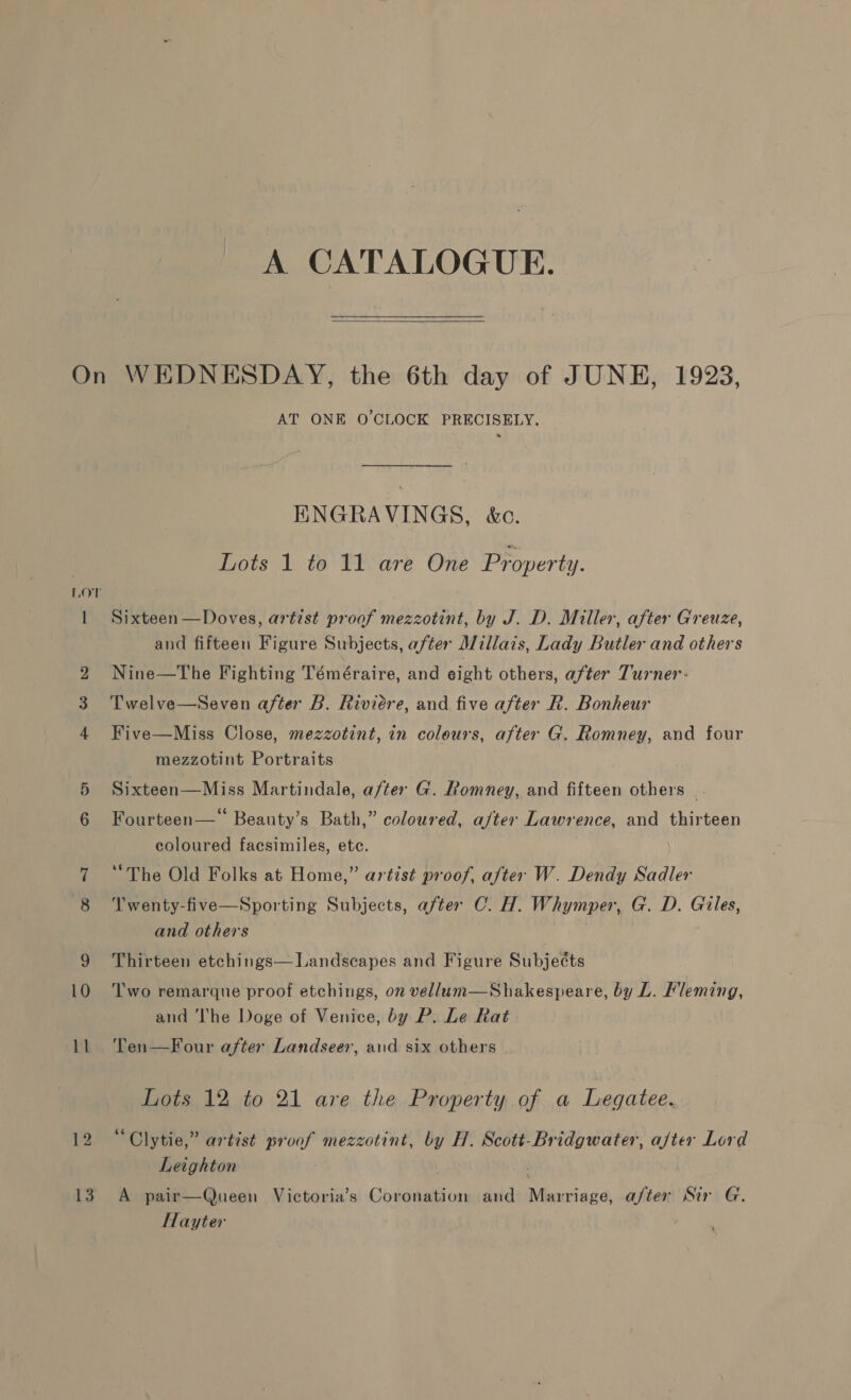 A CATALOGUE.  Lov 13 AT ONE O'CLOCK PRECISELY. ENGRAVINGS, &amp;c. Lots 1 to 11 are One Property. Sixteen —Doves, artist proof mezzotint, by J. D. Miller, after Greuze, and fifteen Figure Subjects, after Millais, Lady Butler and others Nine—The Fighting Téméraire, and eight others, after Turner: Twelve—Seven after B. Riviere, and five after R. Bonheur Five—Miss Close, mezzotint, in colours, after G. Romney, and four mezzotint Portraits Sixteen—Miss Martindale, a/ter G. Romney, and fifteen others. 66 . . Fourteen— Beauty’s Bath,” coloured, aj/ter Lawrence, and thirteen coloured facsimiles, ete. “The Old Folks at Home,” artist proof, after W. Dendy Sadler T'wenty-five—Sporting Subjects, after C. H. Whymper, G. D. Giles, and others Thirteen etchings— Landscapes and Figure Subjects Two remarque proof etchings, on vellum—Shakespeare, by L. Fleming, and The Doge of Venice, by P. Le Rat Ten—Four after Landseer, aud six others Lots 12 to 21 are the Property of a Legatee. “Clytie,” artist proof mezzotint, by H. Scott-Bridgwater, after Lord Leighton A pair—Queen Victoria’s Coronation and Marriage, after Sir G. Hayter