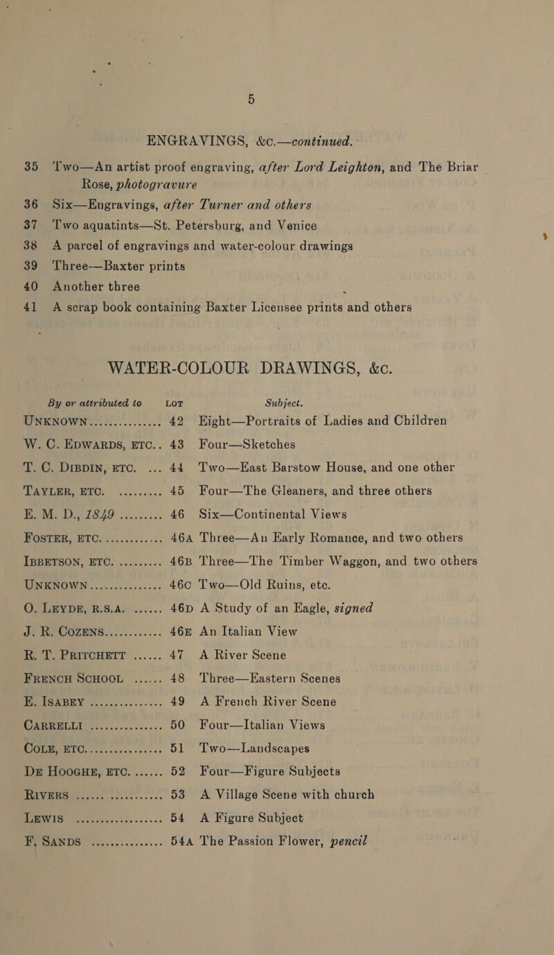 ENGRAVINGS, &amp;c.—continued. - 35 ‘Two—An artist proof engraving, after Lord Leighton, and The Briar Rose, photogravure 36 37 38 39 40 4] Six—Engravings, after Turner and others Two aquatints—St. Petersburg, and Venice A parcel of engravings and water-colour drawings Three-—Baxter prints Another three A scrap book containing Baxter Licensee prints and others s WATER-COLOUR DRAWINGS, &amp;c. By or attributed to LOT WPNENOW Neo... 42 Subject. Eight—Portraits of Ladies and Children Four—Sketches Two—East Barstow House, and one other W. C. EDWARDS, ETC.. 43 T. C. Dippin, ETC. ... 44 TAYLER, ETC. Four—The Gleaners, and three others eeencsasee ON Oe ee 46 Six—Continental Views Do 0 46a Three—An Early Romance, and two others IBBETSON, ETC. ......... 46B Three—The Timber Waggon, and two others TINEDNOWN .200.5.0..0.5- 46c Two—Old Ruins, ete. A Study of an Eagle, signed An Italian View A River Scene Qe Oe fe TOPOL Gc... . cess. R. T. PRITCHETT FRENCH SCHOOL Three—Eastern Scenes eostee 1) LSS Da 49 A French River Scene Oh 50 Four—lItalian Views CoLx, HGS. GEO ae 51 Two—-Landscapes Dz HooGHE, ETC. ...... 52 Four—Figure Subjects COS SE eae 53 &lt;A Village Scene with church OS 54 A Figure Subject oy OS) 544 The Passion Flower, pencil