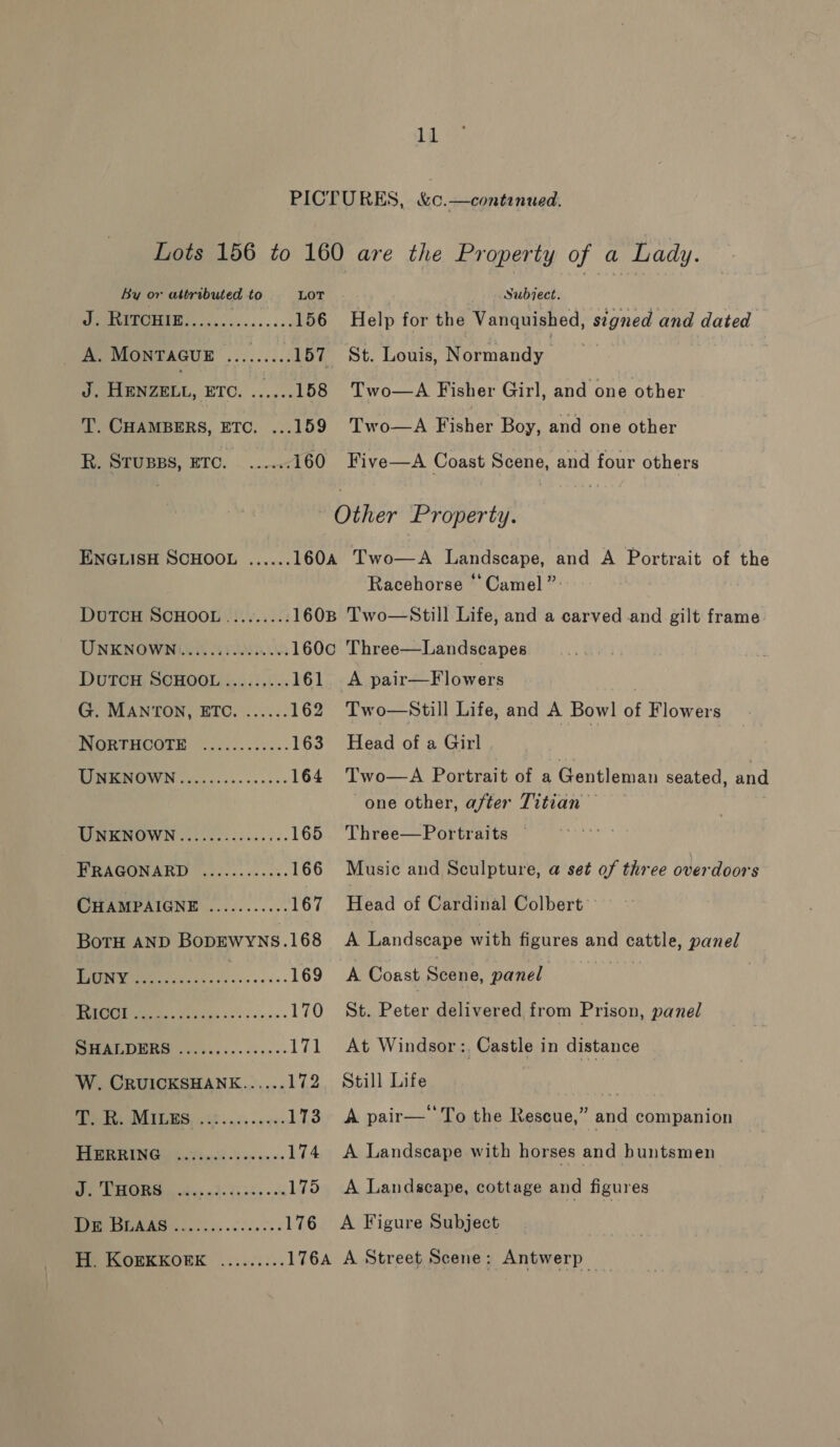 PICTURES, &amp;c.—continued, Lots 156 to 160 are the Property of a Lady. By or attributed to LOT Subject. MQ ao 156 Help for the Vanquished, stgned and dated _ A. MONTAGUE ......... 157 St. Louis, Normandy | J. HENZELL, ETC. ......158 Two—A Fisher Girl, and one other T. CHAMBERS, ETC. ...159 Two—A Fisher Boy, and one other teen, ETO. |... 160 Five—A Coast Scene, and four others Other Property. ENGLISH SCHOOL ...... 160A Two—A Landscape, and A Portrait of the Racehorse ‘Camel ”: DUTCH SCHOOL ........: 1608 Two—Still Life, and a carved and gilt frame UNKNOWN ...........0.065 160c Three—Landscapes DUTCH SCHOOL......... 161 A pair—Flowers | G. MANTON, ETC. ...... 162 Two—Still Life, and A Bowl of Flowers NORTHOOTE | .......5... 163 Head of a Girl LIWERNOWN | a... .:.....05:; 164 Two—A Portrait of a Gentleman seated, and one other, after Titian BPM ROWN fl seoicicae cs. 165 Three—Portraits FRAGONARD ..........5. 166 Music and Sculpture, a set of three overdoors CHAMPAIGNE ........... 167 Head of Cardinal Colbert BoTH AND BopEWwyNs.168 A Landscape with figures and cattle, LE BAIN Weta et acs 35's ie 169 A Coast Scene, panel | COO GS 170 St. Peter delivered from Prison, panel PRES esky. sss. 171 At Windsor: Castle in distance W. CRUICKSHANE...... 172 Still Life DA ANLIES, ook 55-5 ¢0 173. A pair—''To the Rescue,” and companion SoC 174 A Landscape with horses and buntsmen Oe Es thes 9): 15 25 oo 175 A Landscape, cottage and figures se teens ccs ss o> 176 A Figure Subject Me ISORKEOERK ......:.. 176A A Street Scene: Antwerp