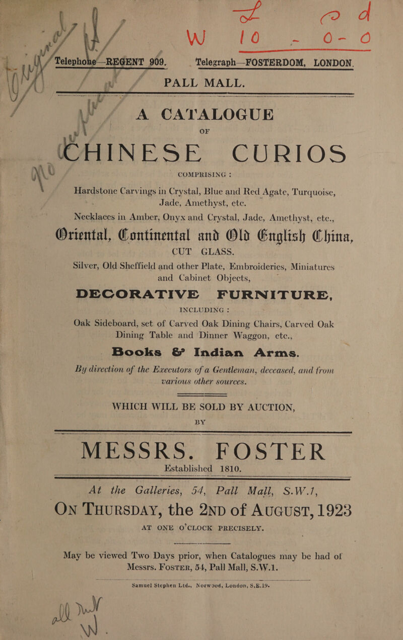 —i, « me as i) / Mr Re    ; uf ‘T / ; ij ; Wi f wh / elev e—R ENT 909, Telegraph—FOSTERDOM, LONDON. | () a Far f/f PALL MALL. a x Re # q iy i aw # Ee Ys A i aie eapenenad GHINESE CURIOS ‘ u COMPRISING : Hardstone Carvings in Crystal, Blue and Red Agate, Turquoise, ' Jade, Amethyst, ete. Necklaces in Amber, Onyx and Crystal, Jade, Amethyst, etc., Oriental, Continental and Old English China, CUT GLASS. Silver, Old Sheffield and other Plate, Embroideries, Miniatures and Cabinet Objects, : DECORATIVE FURNITURE, INCLUDING : Oak Sideboard, set of Carved Oak Dining Chairs, Carved Oak Dining Table and Dinner Waggon, etc., Books &amp; Indian Arms. By direction of the Executors of a Gentleman, deceased, and trom various other sources.     WHICH WILL BE SOLD BY AUCTION, BY - MESSRS. FOSTER Established 1810.     At the Galleries, 54, Pall Mall, S.W.1, On TuHuRsDAY, the 2nD of AuGustT, 1923 AT ONE O'CLOCK PRECISELY.   May be viewed Two Days prior, when Catalogues may be had of Messrs. Foster, 54, Pall Mall, S.W.1. Samuel Stephen Lid., “Nowwbods hiendar, Ss, E. 19. » aa 