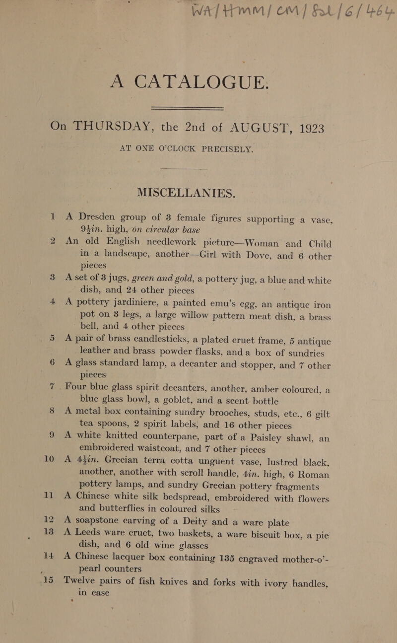 A CATALOGUE. bo 14 ‘15 AT ONE O’CLOCK PRECISELY.  MISCELLANIES. A Dresden group of 3 female figures Supporting a vase 942n. high, on circular base An old English needlework picture—Woman and Child in a landscape, another—Girl with Dove, and 6 other pieces A set of 3 jugs, green and gold, a pottery jug, a blue and white dish, and 24 other pieces ; A pottery jardiniere, a painted emu’s egg, an antique iron pot on 3 legs, a large willow pattern meat dish, a brass bell, and 4 other pieces A pair of brass candlesticks, a plated cruet frame, 5 antique leather and brass powder flasks, anda box of sundries A glass standard lamp, a decanter and stopper, and 7 other pieces > blue glass bowl, a goblet, and a scent bottle A metal box containing sundry brooches, studs, etc., 6 gilt tea spoons, 2 spirit labels; and 16 other pieces A white knitted counterpane, part of a Paisley shawl, an embroidered waistcoat, and 7 other pieces A 43in. Grecian terra cotta unguent vase, lustred black, another, another with scroll handle, 4in. high, 6 Roman pottery lamps, and sundry Grecian pottery fragments A Chinese white silk bedspread, embroidered with flowers and butterflies in coloured silks A soapstone carving of a Deity and a ware plate A Leeds ware cruet, two baskets, a ware biscuit box, a pie dish, and 6 old wine glasses A Chinese lacquer box containing 135 engraved mother-o’- pearl counters Twelve pairs of fish knives and forks with ivory handles, In case