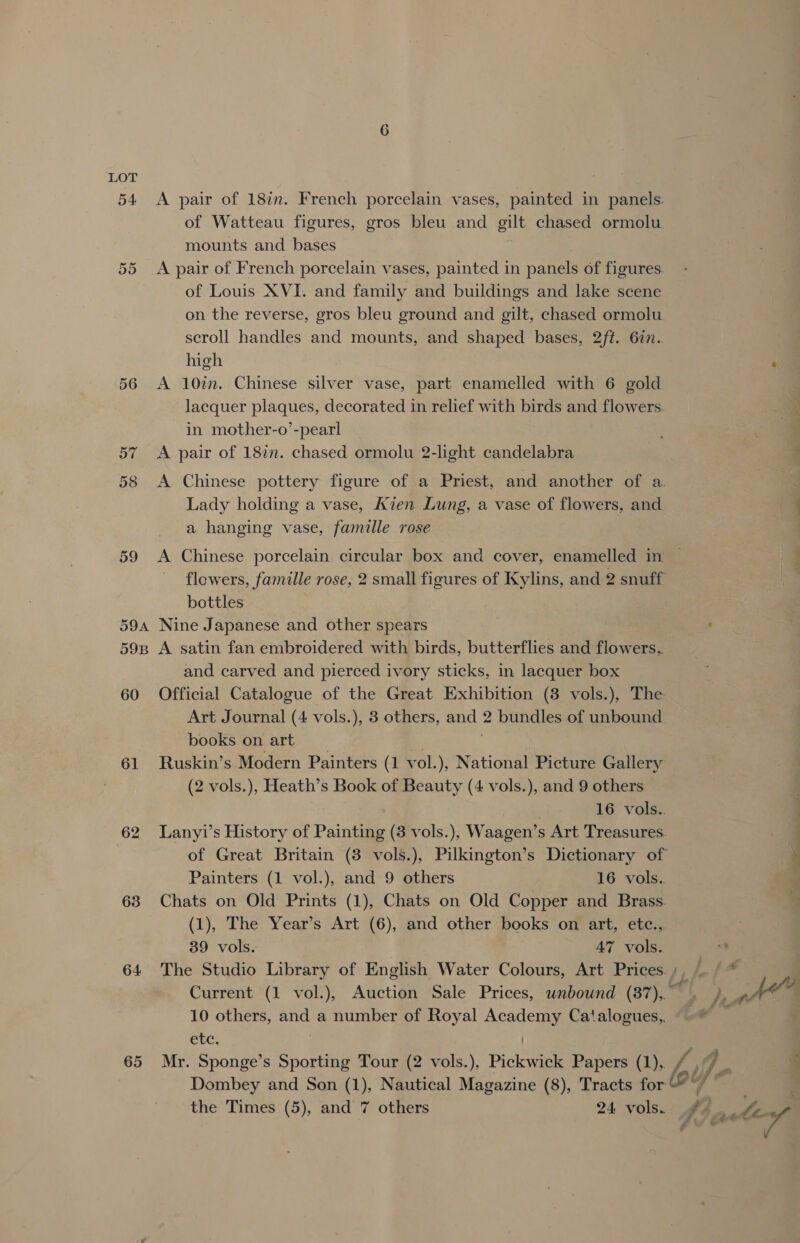 o4 56 57 61 62 63 64 A pair of 187m. French porcelain vases, painted in panels: of Watteau figures, gros bleu and gilt chased ormolu mounts and bases A pair of French porcelain vases, painted in panels of figures. of Louis XVI. and family and buildings and lake scene on the reverse, gros bleu ground and gilt, chased ormolu scroll handles and mounts, and shaped bases, 2ft. 6in.. high A 10in. Chinese silver vase, part enamelled with 6 gold lacquer plaques, decorated in relief with birds and flowers. in mother-o’-pearl A pair of 187m. chased ormolu 2-light candelabra A Chinese pottery figure of a Priest, and another of a. Lady holding a vase, Kien Lung, a vase of flowers, and a hanging vase, famille rose bottles Nine Japanese and other spears A satin fan embroidered with birds, butterflies and flowers. and carved and pierced ivory sticks, in lacquer box Official Catalogue of the Great Exhibition (8 vols.), The Art Journal (4 vols.), 3 others, and 2 bundles of unbound books on art ; Ruskin’s Modern Painters (1 vol.), National Picture Gallery (2 vols.), Heath’s Book of Beauty (4 vols.), and 9 others | 16 vols.. Lanyi’s History of Painting (3 vols.), Waagen’s Art Treasures. of Great Britain (3 vols.), Pilkington’s Dictionary of Painters (1 vol.), and 9 others 16 vols. Chats on Old Prints (1), Chats on Old Copper and Brass. (1), The Year’s Art (6), and other books on art, etc., 39 vols. 47 vols. 10 others, and a number of Royal Academy Catalogues, etc. ?