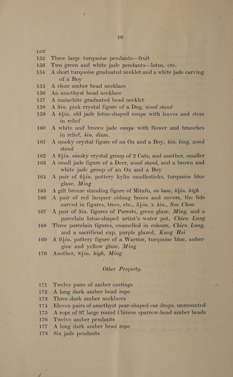 152 153 154 156 ies 158 159 160 161 162 163 164 165 166 167 168 169 170 VA 172 173 174 175 176 177 178 10 Three large turquoise pendants—fruit Two green and white jade pendants—lotus, ete. A short turquoise graduated necklet and a white jade carving of a Boy A clear amber bead necklace — An amethyst bead necklace A malachite graduated bead necklet A 3in. pink crystal figure of a Dog, wood stand A 44in. old jade lotus-shaped coupe with leaves and stem in relief A white and brown jade coupe with flower and branches in relief, 4¢n. diam. A smoky crystal figure of an Ox and a Boy, 4in. long, wood stand A 3hin. smoky crystal group of 2 Cats, and another, smaller A small jade figure of a Deer, wood stand, and a brown and white jade group of an Ox and a Boy A pair of 642m. pottery kylin candlesticks, turquoise blue glaze, Ming | A gilt bronze standing figure of Mitafu, on base, 44in. high A pair of red lacquer oblong boxes and covers, the lids carved in figures, trees, etc., 547n. x 4in., Soo Chow A pair of 5in. figures of Parrots, green glaze, Ming, and a porcelain lotus-shaped artist’s water pot, Chien Lung Three porcelain figures, enamelled in colours, Chien Lung, and a sacrificial cup, purple glazed, Kang Hst A 9tin. pottery figure of a Warrior, turquoise blue, auber- gine and yellow glaze, Ming Another, 84in. high, Ming Other Property. Twelve pairs of amber earrings A long dark amber bead rope Three dark amber necklaces Eleven pairs of amethyst pear-shaped ear drops, unmounted A rope of 97 large round Chinese sparrow-head amber beads Twelve amber pendants A long dark amber bead rope Six jade pendants