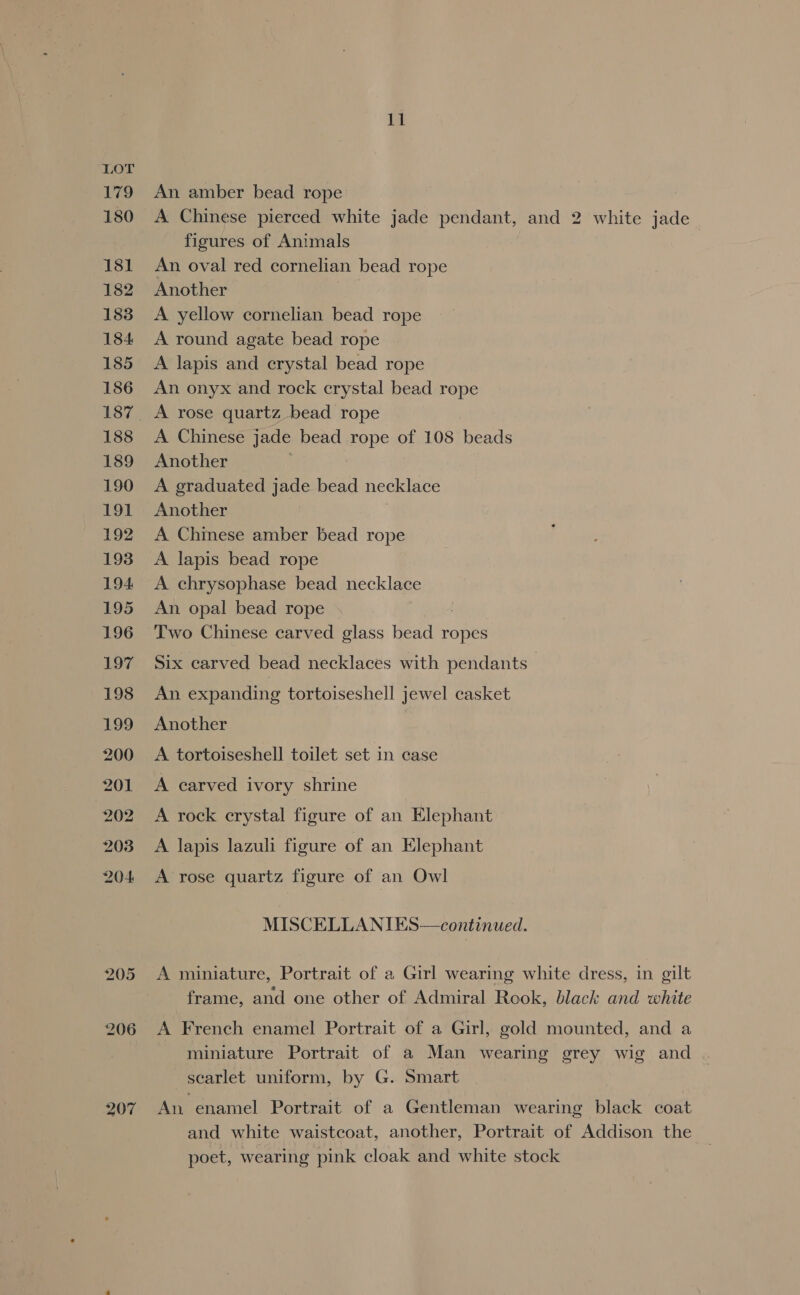 207 11 An amber bead rope A Chinese pierced white jade pendant, and 2 white jade figures of Animals An oval red cornelian bead rope Another | A yellow cornelian bead rope A round agate bead rope A lapis and crystal bead rope An onyx and rock crystal bead rope Another A graduated jade bead necklace Another | A Chimese amber bead rope A chrysophase bead necklace An opal bead rope : Two Chinese carved glass bead ropes Six carved bead necklaces with pendants An expanding tortoiseshell jewel casket Another A tortoiseshell toilet set in case A carved ivory shrine A rock crystal figure of an Elephant A lapis lazuli figure of an Elephant A rose quartz figure of an Owl MISCELLANIES—continued. A miniature, Portrait of a Girl wearing white dress, in gilt frame, and one other of Admiral Rook, black and white A French enamel Portrait of a Girl, gold mounted, and a miniature Portrait of a Man wearing grey wig and scarlet uniform, by G. Smart An enamel Portrait of a Gentleman wearing black coat and white waistcoat, another, Portrait of Addison the poet, wearing pink cloak and white stock