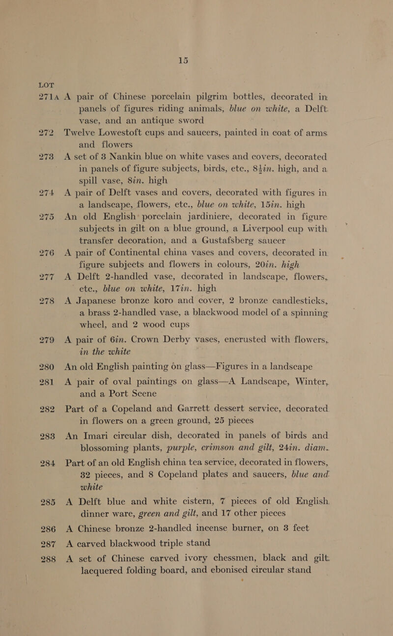 panels of figures riding animals, blue on white, a Delft. vase, and an antique sword Twelve Lowestoft cups and saucers, painted in coat of arms. and flowers | | A set of 38 Nankin blue on white vases and covers, decorated in panels of figure subjects, birds, etc., 842n. high, and a spill vase, 8in. high A pair of Delft vases and covers, decorated with figures in a landscape, flowers, etc., blue on white, 15in. high An old English’ porcelain jardiniere, decorated in figure subjects in gilt on a blue ground, a Liverpool cup with transfer decoration, and a Gustafsberg saucer A pair of Continental china vases and covers, decorated in figure subjects and flowers in colours, 20in. high A Delft 2-handled vase, decorated in landscape, flowers, ete., blue on white, 17in. high A Japanese bronze koro and cover, 2 bronze candlesticks, a brass 2-handled vase, a blackwood model of a spinning wheel, and 2 wood cups A pair of 67n. Crown Derby vases, encrusted with flowers, in the white An old English painting on glass—Figures in a landscape A pair of oval paintings on glass—A Landscape, Winter, and a Port Scene | Part of a Copeland and Garrett dessert service, decorated in flowers on a green ground, 25 pieces An Imari circular dish, decorated in panels of birds and blossoming plants, purple, crimson and gilt, 24in. diam. Part of an old English china tea service, decorated in flowers, 82 pieces, and 8 Copeland plates and saucers, blue and: white | A Delft blue and white cistern, 7 pieces of old English dinner ware, green and gilt, and 17 other pieces A Chinese bronze 2-handled incense burner, on 3 feet A carved blackwood triple stand A set of Chinese carved ivory chessmen, black and gilt lacquered folding board, and ebonised circular stand *