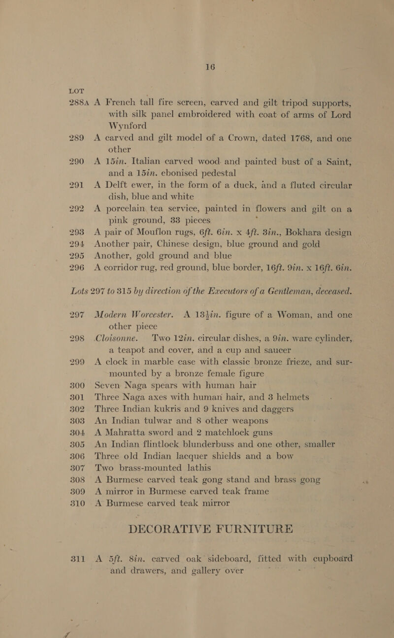 with silk panel embroidered with coat of arms of Lord Wynford A carved and gilt model of a Crown, dated 1768, and one other A 15in. Italian carved wood. and painted bust of a Saint, and a 15in. ebonised pedestal A Delft ewer, in the form of a duck, and a fluted cireular dish, blue and white A porcelain, tea service, painted in tlowers and gilt on a pink ground, 33 pieces A pair of Mouflon rugs, 6f¢. 6in. x 4ft. 8in., Bokhara design Another pair, Chinese design, blue ground and gold Another, gold ground and blue A corridor rug, red ground, blue border, 16ft. 9in. x 16ft. 62n. 297 299 300 301 302 303 304 305 306 307 308 509 310 311 Modern Worcester. A 134in. figure of a Woman, and one other piece | | Cloisonne. ‘Two 12in. circular dishes, a 97m. ware cylinder, a teapot and cover, and a cup and saucer A clock in marble case with classic bronze frieze, and sur- mounted by a bronze female figure Seven Naga spears with human hair Three Naga axes with human hair, and 3 helmets Three Indian kukris and 9 knives and daggers An Indian tulwar and 8 other weapons A Mahratta sword and 2 matchlock guns An Indian flintlock blunderbuss and one other, smaller Three old Indian lacquer shields and a bow Two brass-mounted lathis A Burmese carved teak gong stand and brass gong A mirror in Burmese carved teak frame A Burmese carved teak mirror DECORATIVE FURNITURE A 5ft. 8in. carved oak sideboard, fitted with cupboard and drawers, and gallery over