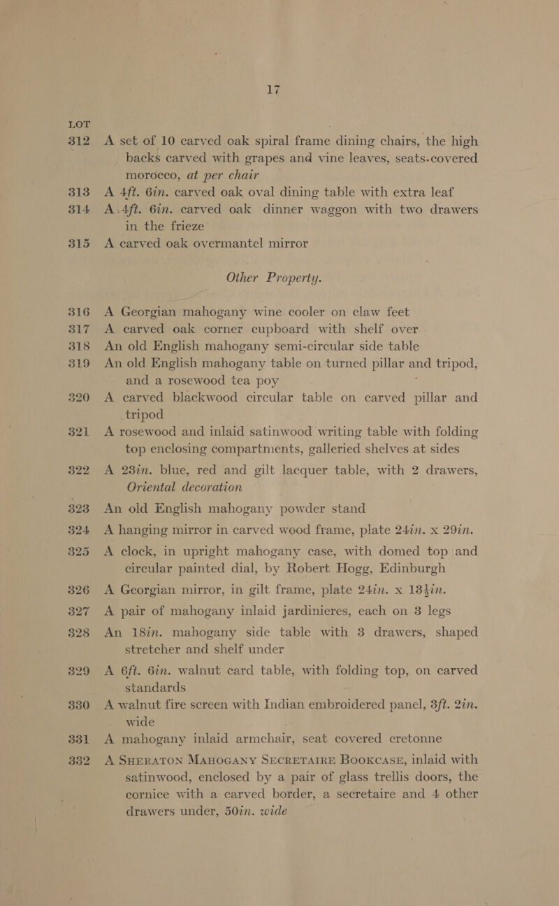 312 A set of 10 carved oak spiral frame dining chairs, the high backs carved with grapes and vine leaves, seats.covered morocco, at per chair A 4ft. 6in. carved oak oval dining table with extra leaf A .4ft. 6in. carved oak dinner waggon with two drawers in the frieze A carved oak overmantel mirror Other Property. A Georgian mahogany wine cooler on claw feet A carved oak corner cupboard with shelf over An old English mahogany semi-circular side table An old English mahogany table on turned pillar ve tripod, and a rosewood tea poy A carved blackwood circular table on carved pillar and tripod A rosewood and inlaid satinwood writing table with folding top enclosing compartments, galleried shelves at sides A 28in. blue, red and gilt lacquer table, with 2 drawers, Oriental decoration An old English mahogany powder stand A hanging mirror in carved wood frame, plate 24¢n. x 29¢n. A clock, in upright mahogany case, with domed top )and circular painted dial, by Robert Hogg, Edinburgh A Georgian mirror, in gilt frame, plate 247n. x 184in. A pair of mahogany inlaid jardinieres, each on 3 legs An 18in. mahogany side table with 3 drawers, shaped stretcher and shelf under A 6ft. 6in. walnut card table, with folding top, on carved standards A walnut fire screen with Indian embroidered panel, 3ft. 2in. wide A mahogany inlaid prmchaa seat covered cretonne A SHERATON MAHOGANY SECRETAIRE Bookcase, inlaid with satinwood, enclosed by a pair of glass trellis doors, the eornice with a carved border, a secretaire and 4 other drawers under, 50in. wide