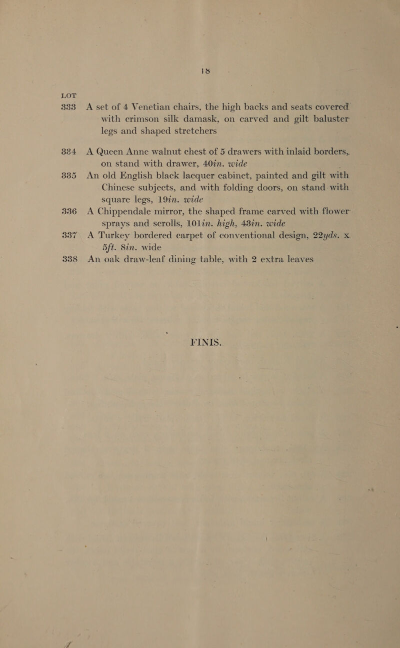 333 334 A set of 4 Venetian chairs, the high backs and seats covered with crimson silk damask, on carved and gilt baluster legs and shaped stretchers A Queen Anne walnut chest of 5 drawers with inlaid borders, on stand with drawer, 40in. wide , An old English black lacquer cabinet, painted and gilt with Chinese subjects, and with folding doors, on stand with square legs, 197n. wide A Chippendale mirror, the shaped frame carved with flower sprays and scrolls, 101lin. high, 43in. wide A Turkey bordered carpet of conventional design, 22yds. x. 5ft. 8in. wide An oak draw-leaf dining table, with 2 extra leaves FINIS.