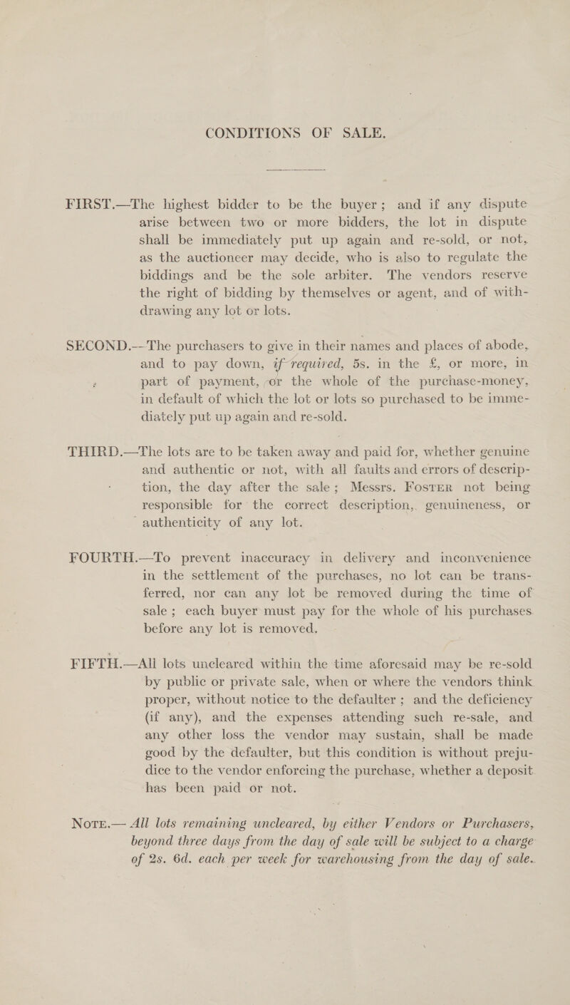 CONDITIONS OF SALE. ee Se FIRST.—The highest bidder to be the buyer; and if any dispute arise between two or more bidders, the lot in dispute shall be immediately put up again and re-sold, or not, as the auctioneer may decide, who is aiso to regulate the biddings and be the sole arbiter. The vendors reserve the right of bidding by themselves or gerne, and of with- drawing any lot or lots. 3 SECOND.---The purchasers to give in their names and places of abode, and to pay down, if requir ed, 5s. in the £,.or more, im part of payment, -er the whole of the purchase-money, in default of which the lot or lots so purchased to be imme- diately put up again and re-sold. THIRD.—The lots are to be taken away and paid for, whether genuine and authentic or not, with all faults and errors of descrip- tion, the day after the sale; Messrs. Foster not being responsible for the correct description,, genuineness, or authenticity of any lot. | FOURTH.—To prevent inaccuracy in delivery and inconvenience in the settlement of the purchases, no lot can be trans- ferred, nor can any lot be removed during the time of sale ; each buyer must pay for the whole of his purchases before any lot is removed, FIFTH.—All lots uncleared within the time aforesaid may be re-sold. by public or private sale, when or where the vendors think proper, without notice to the defaulter ; and the deficiency (if any), and the expenses attending such re-sale, and any other loss the vendor may sustain, shall be made good by the defaulter, but this condition is without preju- dice to the vendor enforcing the purchase, whether a deposit has been paid or not. Notre.— All lots remaining uncleared, by either Vendors or Purchasers, beyond three days from the day of sale will be subject to a charge of 2s. 6d. each per week for warehousing from the day of sale.