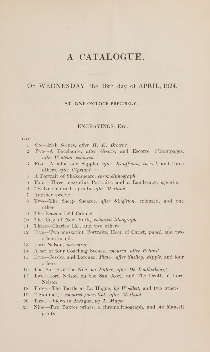 A CATALOGUE. LOL nN e we te COV Ten Teor AT ONE O’CLOCK PRECISELY.  ENGRAVINGS, Evc. Ssix—lIrish Scenes, after H. K. Browne Two---A_ Bacchante, after Greuze, and Escorte d’Equipages, after Watteau, coloured Five—Ariadne and Sappho, after Kauffman, wm red, and three others, after Cipriant A Portrait of Shakespeare, chromolithograph Four—Three mezzotint Portraits, and a Landscape, aquatint Twelve coloured reprints, after Morland Another twelve Two—The Sheep Shearer, after Singleton, coloured, and one other The Beaconsfield Cabinet The City of New York, coloured lithograph Three—Charles IX., ine two others Five—Two eatin! Portraits, Head of Christ, panel, aa two others in oils Lord Nelson, mezzotint A set of four Coaching Scenes, coloured, after Pollard Kive—Jessica and Lorenzo, Plater, after Shelley, stipple, and four others | The Battle of the Nile, by Fittler, after De Loutherbourg Two—Lord Nelson on the San Josef, and The Death of Lord Nelson Three—The Battle at La Hogue, by Woollett, and two others ‘* Summer,” coloured mezzotint, after Morland Three—Views in Antigua, by T. Mayor Nine—Two Baxter prints, a chromolithograph, and six Mansell prints