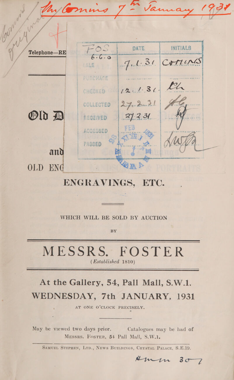  ff Zw / LU D, VA YO 3 WV } 1) fe Telephone—RE  OL DBD rceven an OLD EN  ENGRAVINGS, ETC. WHICH WILL BE SOLD BY AUCTION BY MESSRS. FOSTER (Established 1810)    At the Gallery, 54, Pall Mall, S.W.1. WEDNESDAY, 7th JANUARY, 1931 AT ONE O’CLOCK PRECISELY. a May be viewed two days prior. Catalogues may be had of Messrs. Foster, 54 Pall Mall, S.W.1. SAMUEL STEPHEN, Ltp., News Buripines, Crystat Parace, S.E.19. Lyin 3a—7