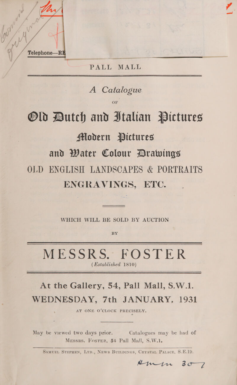  PALL MALL  A Catalogue OF Old Dutch and Italian WPictures Modern Pictures and Water Colour Drawings OLD ENGLISH LANDSCAPES &amp; PORTRAITS ENGRAVINGS, ETC. oo WHICH WILL BE SOLD BY AUCTION BY MESSRS. FOSTER (Established 1810) At the Gallery, 54, Pall Mall, S.W.1. WEDNESDAY, 7th JANUARY, 1931 AT ONE O’CLOCK lence A  May be viewed two days prior. Catalogues may be had of Messrs. Foster, 54 Pall Mall, S.W.1. SAMUEL STEPHEN, Ltp., News Buripines, Crystau Parace, 8.1.19. pwtn 3a—7 L™