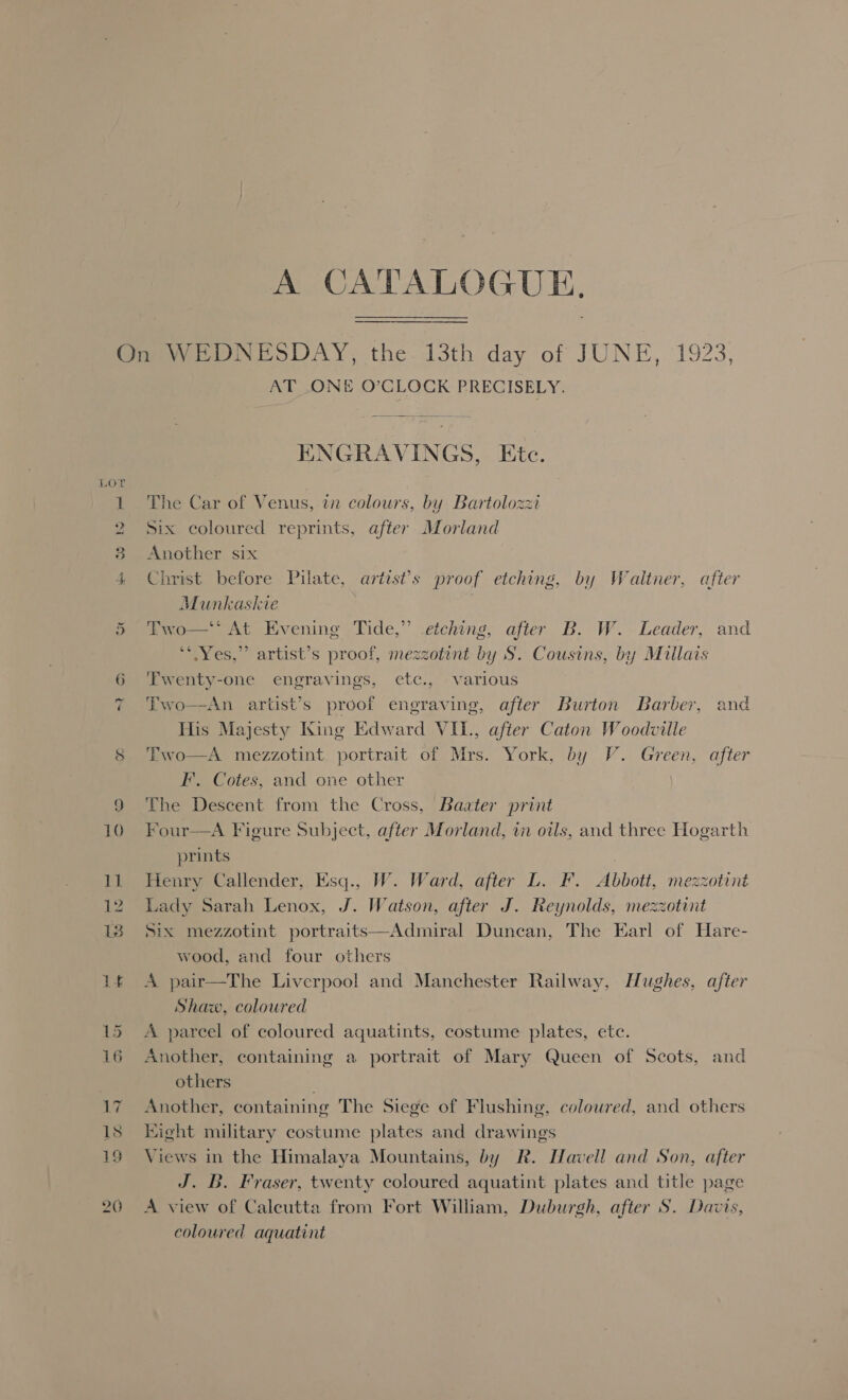 A CATALOGUE, On WEDNESDAY, the. 13th day of JUNE, 192 AT ONE O’CLOCK PRECISELY. ENGRAVINGS, Etc. LOT 1 The Car of Venus, tn colours, by Bartolozzi 2 Six coloured reprints, after Morland 3 Another six Munkashie ‘ 2s *“ Yes,” artist’s proof, mezzotint by S. Cousins, by Millais 6 ‘Twenty-one engravings, ete., various His Majesty King Edward VIL, after Caton Woodville 8 Two FI. Cotes, and one other 9 The Descent from the Cross, Baater print 10. Four prints   12 Lady Sarah Lenox, J. Watson, after J. Reynolds, mezzotint wood, and four others Shaw, coloured 15 A parcel of coloured aquatints, costume plates, ete. others 18 Eight military costume plates and drawings coloured aquatint