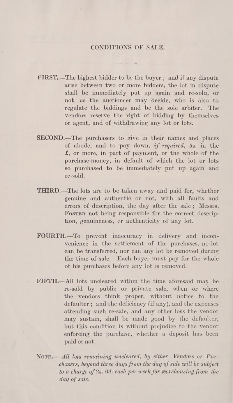 CONDITIONS OF SALE. FIRST.—The highest bidder to be the buyer ; and if any dispute arise between two or more bidders, the lot in dispute Shall be immediately put up again and re-sola, or not, as the auctioncer may decide, who is also to regulate the biddings and be the sole arbiter. The vendors reseive the right of bidding by themselves or agent, and of withdrawing any lot or lots. SECOND.—The purchasers to give in their names and places of abode, and to pay down, if required, 5s. in the £, or more, in part of payment, or tne whole of the purchase-money, in default of which the lot or lots so purchased to be immediately put up again and re-sold. THIRD.—The lots are to be taken away and paid for, whether genuine and authentic or not, with all faults and errors of description, the day after the sale; Messrs. Foster not being responsible for the correct descrip- tion, genuineness, or authenticity of any lot. FOURTH.—To prevent inaccuracy in delivery and _ incon- venience in the settlement of the purchases, no lot can be transferred, nor can any lot be removed during the time of sale. Each buyer must pay for the whole of his purchases before any lot is removed. FIFTH.—All lots uncleared within the time aforesaid may be re-sold by public or private sale, when or where the vendors think proper, witbout notice to the defaulter ; and the deficiency (if any), and the expenses attending such re-sale, and any other loss the vendor may sustain, shall be made good by the defaulter, but this condition is without prejudice to the vendor enforcing the purchase, whether a deposit has been paid or not. Note.-— Ali lots remaining uncleared, by either Vendors or Pur- chasers, beyond three days frum the day of sale will be subject to a charge of 2s. 6d. each per week for warehousing from ihe day of sale.