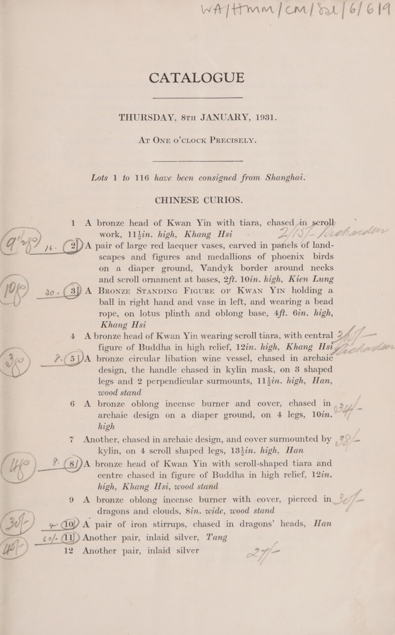 CATALOGUE THURSDAY, 8tu JANUARY, 1931. At ONE O’CLOCK PRECISELY. Lots 1 to 116 have been consigned from Shanghai. CHINESE CURIOS. 1 A bronze head of Kwan Yin with tiara, chased an scroll A pair of large red lacquer vases, carved in ane of land- scapes and figures and medallions of phoenix birds on a diaper ground, Vandyk border around necks and scroll ornament at bases, 2ft. 10in. high, Kien Lung  Te an: (3) A Bronze Sranpinc Ficurr or Kwan Yin holding a Ay) ball in right hand and vase in left, and wearing a bead rope, on lotus plinth and oblong base, 4ft. 6in. high, Khang Hsi 4. A bronze head of Kwan Yin wearing scroll tiara, with central 2 ki —— . figure of Buddha in high relief, 12in. high, Khang Hsty? a6 ) _ (GPA bronze circular libation wine vessel, chased in archaic _ OY design, the handle chased in kylin mask, on 3 shaped legs and 2 perpendicular surmounts, 11din. high, Han, wood stand high 7 Another, chased in archaic design, and cover surmounted by , -~ kylin, on 4 scroll shaped legs, 1384in. high, Han i LH _# pa bronze head of Kwan Yin with scroll-shaped tiara and Y UY centre chased in figure of Buddha in high relief, 127n. high, Khang Hsi, wood stand 9 A bronze oblong incense burner with cover, pierced in dragons and clouds, 8in. wide, wood stand op Yo do) A pair of iron stirrups, chased in dragons’ heads, Han “1. _¢e/- Gi) Another pair, inlaid silver, Tang  ip 12 Another pair, inlaid silver If » = a ee