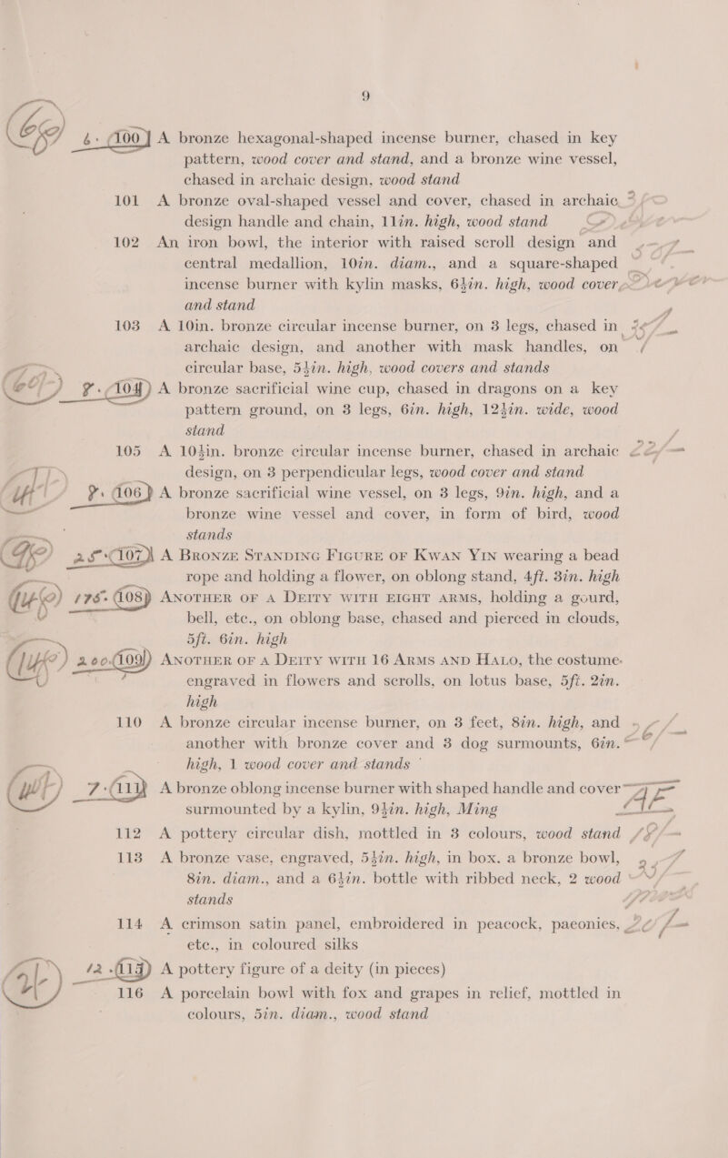 at e/  pattern, wood cover and stand, and a bronze wine vessel, chased in archaic design, wood stand 101 A bronze oval-shaped vessel and cover, chased in archaic design handle and chain, 1llin. high, wood stand ~), 102 An iron bowl, the interior with raised scroll design and central medallion, 10in. diam., and a square-shaped ~ incense burner with kylin masks, 64in. high, wood cover» and stand archaic design, and another with mask handles, on_ ’ circular base, 54in. high, wood covers and stands 4 ee pattern ground, on 3 legs, 6in. high, 12hi1n. wide, wood stand design, on 3 perpendicular legs, wood cover and stand A bronze sacrificial wine vessel, on 3 legs, 9in. high, and a bronze wine vessel and cover, in form of bird, wood stands A BRONZE STANDING FIGURE OF Kwan YIN wearing a bead rope and holding a flower, on oblong stand, 4ft. 3in. high  bell, etc., on oblong base, chased and pierced in clouds, 5ft. 6in. high  a engraved in flowers and scrolls, on lotus base, 5ft. 2in. high 110 A bronze circular incense burner, on 3 feet, 8in. high, and ~ , another with bronze cover and 3 dog surmounts, 6in. ~~ high, 1 wood cover and stands © wee 113. A bronze vase, engraved, 54in. high, in box. a bronze bowl, stands ; 114 A crimson satin panel, embroidered in peacock, paeonies, ZC ete., in coloured silks | 12 (19) A pottery figure of a deity (in pieces) Ps lend porcelain bowl with fox and grapes in relief, mottled in colours, 5in. diam., wood stand Link