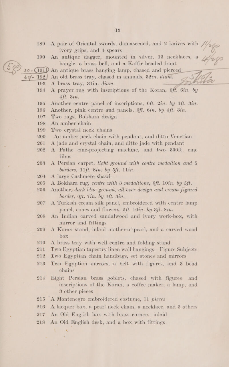 190 6 s/~ 192] 193 194 195 196 197 198 499 200 201 202 203 204 205 206 207 208 209 210 211 212 213 214 215 216 217 218 13 ivory grips, and 4 spears a bangle, a brass bell, and a Kaffir beaded front An antique brass hanging lamp, chased and pierced ___—-— An old brass tray, chased in animals, 32in. diam. ) SLL jo A brass tray, 3lin. diam. e _iahit CU A prayer rug with inscriptions of the pate Gf. 6in. by Aft. 30n. Another centre panel of inscriptions, 6ft. 20n. by Aft. 30n. Another, pink centre and panels, 6fi. 6in. by Aft. 3in. Two rugs, Bokhara design An amber cbain Two crystal neck chains An amber neck chain with pendant, and ditto Venetian A jade and crystal chain, and ditto jade with pendant A Pathe cine-projecting machine, and two 300ft. cine films A Persian carpet, light ground with centre medallion and 5 A large Cashmere shawl A Bokhara rug, centre with 3 medallions, 6ft. 10in. by 5ft. Another, dark blue grownd, all-over design and cream figured border, 6ft. Tin. by Aft. din. A Turkish cream silk panel, embroidered with centre lamp panel, cones and flowers, 5ft. 107n. by 3ft. 8in. An Indian carved sandalwood and ivory work-box, with mirror and fittings A Kora stand, inlaid mother-o’-pearl, and a carved wood box A brass tray with well centre and folding stand Two Egyptian tapestry linen wall hangings—Figure Subjects Two Egyptian chain handbags, set stones and mirrors ry Two Egyptian mirrors, a belt with figures, and 3 bead chains Eight Persian brass goblets, chased with figures and inscriptions of the Koran, a coffee maker, a lamp, and 3 other pieces A lacquer box, a pear! neck chain, a necklace, and 3 others An Old English box wth brass corners, inlaid An Old English desk, and a box with fittings ,