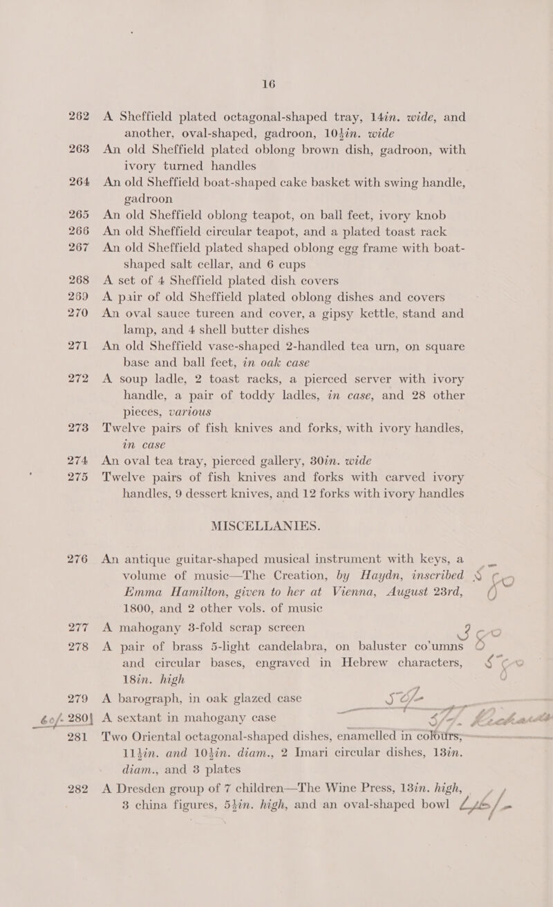 262 263 264 265 266 267 268 269 270 271 272 273 274 275 276 282 16 A Sheffield plated octagonal-shaped tray, 14¢n. wide, and another, oval-shaped, gadroon, 104in. wide An old Sheffield plated oblong brown dish, gadroon, with ivory turned handles An old Sheffield boat-shaped cake basket with swing handle, gadroon An old Sheffield oblong teapot, on ball feet, ivory knob An old Sheffield circular teapot, and a plated toast rack An old Sheffield plated shaped oblong egg frame with boat- shaped salt cellar, and 6 cups A set of 4 Sheffield plated dish covers A pair of old Sheffield plated oblong dishes and covers An oval sauce tureen and cover, a gipsy kettle, stand and lamp, and 4 shell butter dishes An old Sheffield vase-shaped 2-handled tea urn, on square base and ball feet, an oak case A soup ladle, 2 toast racks, a pierced server with ivory handle, a pair of toddy ladles, in case, and 28 other pieces, various Twelve pairs of fish knives and forks, with ivory handles, in case An oval tea tray, pierced gallery, 30¢n. wide Twelve pairs of fish knives and forks with carved ivory handles, 9 dessert knives, and 12 forks with ivory handles MISCELLANIKES. An antique guitar-shaped musical instrument with keys, a volume of music—The Creation, by Haydn, inscribed § Emma Hamilton, given to her at Vienna, August 23rd, 0 1800, and 2 other vols. of music A mahogany 3-fold scrap screen = A pair of brass 5-light candelabra, on baluster co'umns e) and circular bases, engraved in Hebrew characters, § &lt; C 18in. high : 0 A barograph, in oak glazed case oy O~ nt | A sextant in mahogany case a te ; 4 ie ; V4 ) hak Two Oriental octagonal-shaped dishes, enamelled in colstfrs: lldin. and 10kin. diam., 2 Imari circular dishes, 13%n. diam., and 3 plates A Dresden group of 7 children—The Wine Press, 13in. high,