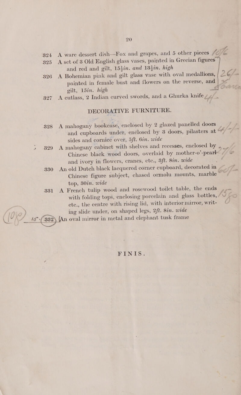 Sf. 324 A ware dessert dish—Fox and grapes, and 5 other pieces (A) 4 325 A set of 3 Old English glass vases, painted in Grecian figures } and red and gilt, 15}in. and 133in. high ie 326 A Bohemian pink and gilt glass vase with oval medallions, 2.C/= painted in female bust and flowers on the reverse, and | gilt, 15in. high Gi Ow 327 A cutlass, 2 Indian curved swords, and a Ghurka knife / 4/ . DECORATIVE FURNITURE. 328 A mahogany bookease, enclosed by 2 glazed panelled doors and cupboards under, enclosed by 3 doors, pilasters at of sides and cornice over, 5ft. 6in. wide . 329 A mahogany cabinet with shelves and recesses, enclosed by ._ .. Chinese black wood doors, overlaid by mother-o’-peark M@ and ivory in flowers, cranes, etc., 3ft. 8in. wide a 330 An old Dutch black lacquered corner cupboard, decorated in 7 Chinese figure subject, chased ormolu mounts, marble top, 30¢n. wide 331 A. French tulip wood and rosewood toilet table, the ends | Jas with folding tops, enclosing porcelain and glass bottles, ae) iS . etc., the centre with rising lid, with interior mirror, writ- © JS INGO ) | ing slide under, on shaped legs, 2ft. 82. wide a \4_ 1$°-(882) (An oval mirror in metal and elephant tusk frame FENTS: