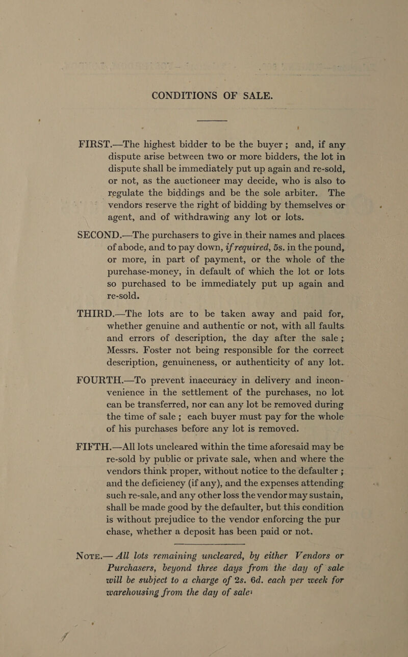 CONDITIONS OF SALE. FIRST.—The highest bidder to be the buyer; and, if any dispute arise between two or more bidders, the lot in dispute shall be immediately put up again and re-sold, or not, as the auctioneer may decide, who is also to regulate the biddings and be the sole arbiter. The vendors reserve the right of bidding by themselves or agent, and of withdrawing any lot or lots. SECOND.—The purchasers to give in their names and places. of abode, and to pay down, if required, 5s. in the pound, or more, in part of payment, or the whole of the purchase-money, in default of which the lot or lots. so purchased to be immediately put up again and re-sold. THIRD.—The lots are to be taken away and paid for,. whether genuine and authentic or not, with all faults. and errors of description, the day after the sale ;. Messrs. Foster not being responsible for the correct description, genuineness, or authenticity of any lot. FOURTH.—To prevent inaccuracy in delivery and incon- venience in the settlement of the purchases, no lot. can be transferred, nor can any lot be removed during the time of sale; each buyer must pay for the whole of his purchases before any lot is removed. FIFTH.—AIll lots uncleared within the time aforesaid may be re-sold by public or private sale, when and where the vendors think proper, without notice to the defaulter ; and the deficiency (if any), and the expenses attending such re-sale, and any other loss the vendor may sustain, shall be made good by the defaulter, but this condition is without prejudice to the vendor enforcing the pur chase, whether a deposit has been paid or not. Note.— All lots remaining uncleared, by either Vendors or Purchasers, beyond three days from the day of sale will be subject to a charge of 2s. 6d. each per week for warehousing from the day of sale: