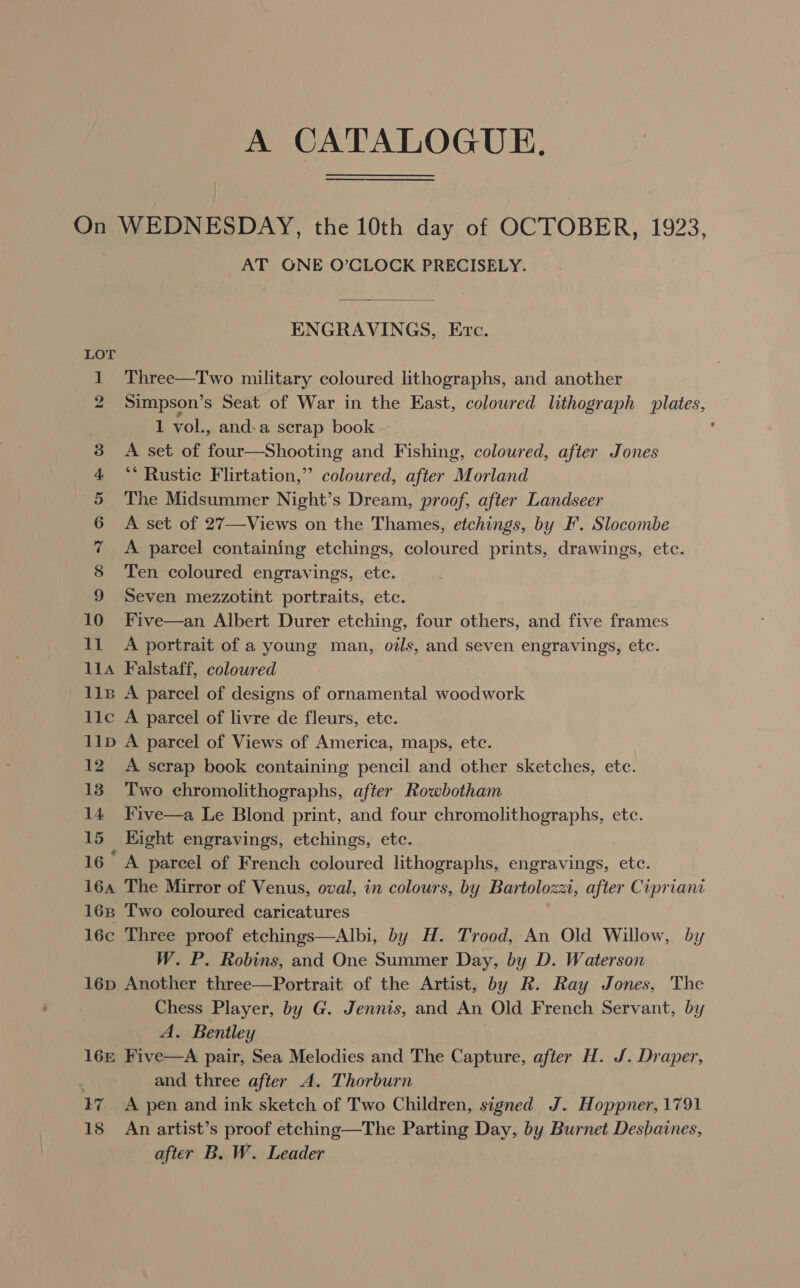 A CATALOGUE. On WEDNESDAY, the 10th day of OCTOBER, 1923, AT ONE O’CLOCK PRECISELY.  ENGRAVINGS, Erc. 1 Three—Two military coloured lithographs, and another 2 Simpson’s Seat of War in the East, colowred lithograph plates, 1 vol., and.a scrap book : 3 A set of four—Shooting and Fishing, coloured, after Jones 4 ** Rustic Flirtation,” coloured, after Morland 5 The Midsummer Night’s Dream, proof, after Landseer 6 A set of 27—Views on the Thames, etchings, by F. Slocombe 7 &lt;A parcel containing etchings, coloured prints, drawings, etc. 8 Ten coloured engravings, ete. 9 Seven mezzotint portraits, etc. 10 Five—an Albert Durer etching, four others, and five frames 11 A portrait of a young man, oils, and seven engravings, etc. 11A Falstaff, coloured lis A parcel of designs of ornamental woodwork llc A parcel of livre de fleurs, ete. 11p A parcel of Views of America, maps, etc. 12 A scrap book containing pencil and other sketches, etc. 13 Two chromolithographs, after Rowbotham 14 Five—a Le Blond print, and four chromolithographs, ete. 15 Eight engravings, etchings, etc. 16° A parcel of French coloured lithographs, engravings, etc. 16a The Mirror of Venus, oval, in colours, by Bartolozzi, after Cipriant 168 Two coloured caricatures | 16c Three proof etchings—Albi, by H. Trood, An Old Willow, by W. P. Robins, and One Summer Day, by D. Waterson 16p Another three—Portrait of the Artist, by R. Ray Jones, The Chess Player, by G. Jennis, and An Old French Servant, by A. Bentley 16s Five—A pair, Sea Melodies and The Capture, after H. J. Draper, 4 and three after A. Thorburn 17 A pen and ink sketch of Two Children, signed J. Hoppner, 1791 18 An artist’s proof etching—The Parting Day, by Burnet Desbaines, after B. W. Leader