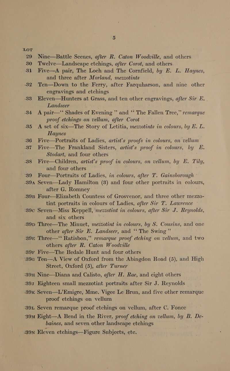 29 Nine—Battle Scenes, after R. Caton Woodville, and others 30 Twelve—Landscape etchings, after Corot, and others 31 Five—A pair, The Loch and The Cornfield, by FE. L. Haynes, and three after Morland, mezzotints -32 'Ten—Down to the Ferry, after Farquharson, and nine. other engravings and etchings -33 Eleven—Hunters at Grass, and ten aren UPS after Sir E. Landseer -34 A pair—‘* Shades of Evening reno ‘The Fallen Tree,” remarque proof etchings on vellum, after Corot 35 &lt;A set of six—The Story of Letitia, mezzotints in colours, by E. L. 3 Haynes | :36 Five—Portraits of Ladies, artist’s proofs in colours, on vellum ‘37 Five—The Frankland Sisters, artist’s proof in colours, by y E. Stodart, and four others 38 Five—Children, artist’s proof in colours, on vellum, by E. Tily, and four others 39 Four—Portraits of Ladies, in colours, after T. Gainsborough 394 Seven—Lady Hamilton (3) and four other portraits in colours, after G. Romney -39B Four—Elizabeth Countess of Grosvenor, and three other mezzo- tint portraits in colours of Ladies, after Sir T. Lawrence ~ ‘°39c Seven—Miss Keppell, mezzotint in colours, after Sir J. Reynolds, and six others 39D Three—The Minuet, mezzotint in colours, by S. Cousins, and one other after Sir E. Landseer, and ‘* The Swing ”’ 39E Three—‘‘ Ratisbon,”? remarque proof etching on vellum, and two others after R. Caton Woodville °39F Five—The Bedale Hunt and four others '39c Ten—A View of Oxford from the Abingdon Road (5), and High Street, Oxford (5), after Turner -39n Nine—Diana and Calisto, after H. Rae, and eight others 393 Eighteen small mezzotint portraits after Sir J. Reynolds 39K Seven—L’Emigre, Mme. Vigee Le Brun, and five other remarque proof etchings on vellum 39%, Seven remarque proof etchings on vellum, after C. Fonce ‘39M Eight—A Bend in the River, proof etching on vellum, by B. De- baines, and seven other landscape etchings BON Eleven etchings—Figure Subjects, etc. |