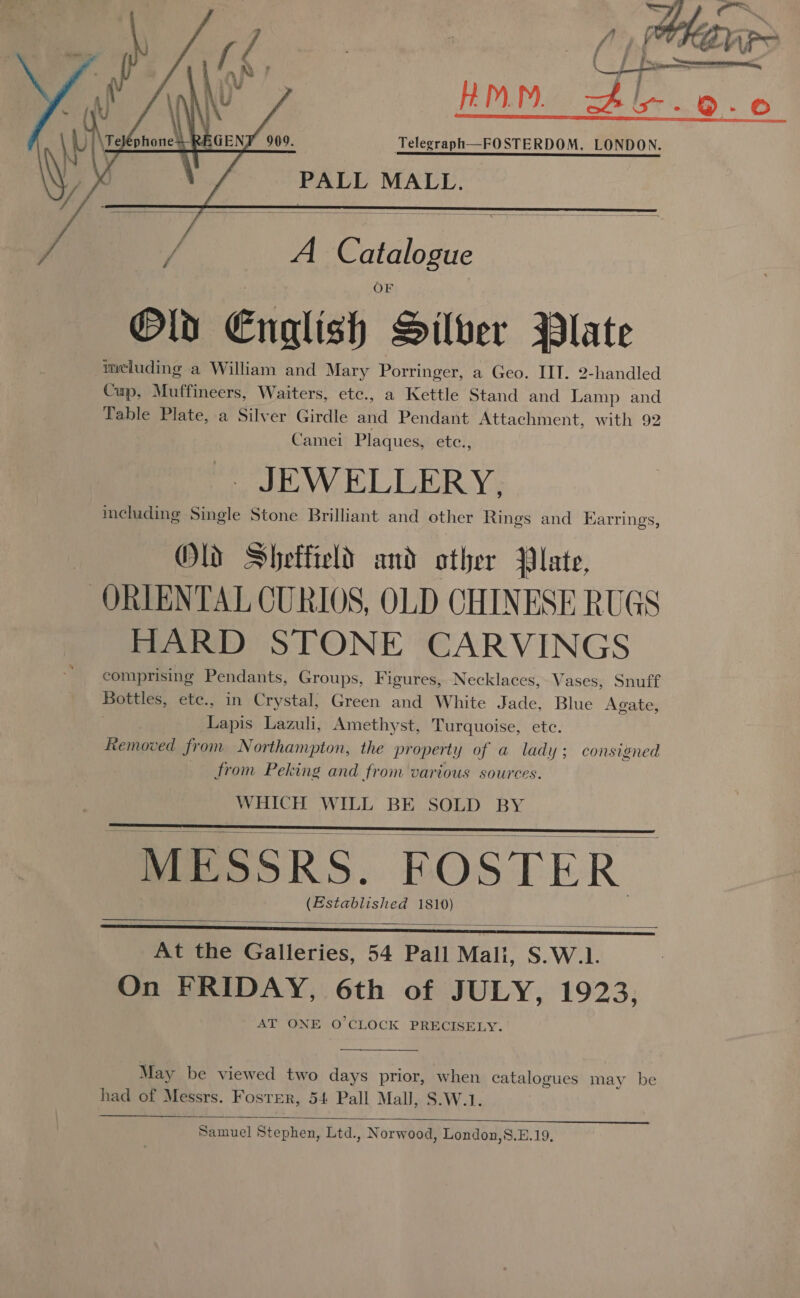 p&lt; DN. 4 s7- 9-0 Jcceossestaicnbishessnbemmnanscennntnensinecabipenreumesersr ba dears Telegraph—FOSTERDOM, LONDON. PALL MALL.     yf Me oF C atalogu Old Enalish geittieg Wlate meluding a William and Mary Porringer, a Geo. IIT. 2-handled Cup, Muffineers, Waiters, etc., a Kettle Stand and Lamp and Table Plate, a Silver Girdle and Pendant Attachment, with 92 Camel Plaques, etei, JEWELLERY, including Single Stone Brilliant and other Rings and Earrings, Olds Sheffield and ather Plate, ORIENTAL CURIOS, OLD CHINESE RUGS HARD STONE CARVINGS comprising Pendants, Groups, Figures, Necklaces, Vases, Snuff Bottles, ete., in Crystal, Green and White Jade, Blue Agate, eee Lazuli, Amethyst, Turquoise, ete. Removed from Northampton, the property of a lady; consigned from Peking and from various sources. WHICH WILL BE SOLD BY MESSRS. EOSTER (Established 1810)    At the Galleries, 54 Pall Mali, S.W.1. On FRIDAY, 6th of JULY, 1923, AT ONE O'CLOCK PRECISELY.  May be viewed two days prior, when catalogues may be had of Messrs. Foster, 54 Pall Mall, S.W.1  Samuel Stephen, Ltd., Norwood, London,8.E.19,