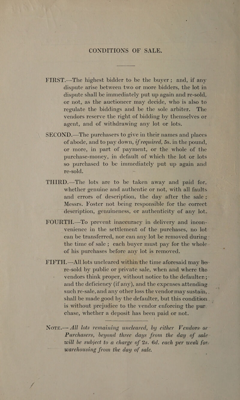 CONDITIONS OF SALE. FIRST.—The highest bidder to be the buyer; and, if any dispute arise between two or more bidders, the lot in dispute shall be immediately put up again and re-sold, or not, as the auctioneer may decide, who is also to regulate the biddings and be the sole arbiter. The vendors reserve the right of bidding by themselves or agent, and of withdrawing any lot or lots. SECOND.—The purchasers to give in their names and places of abode, and to pay down, if required, 5s. in the pound, or more, in part of payment, or the whole of the purchase-money, in default of which the lot or lots so purchased to be immediately put up again and re-sold. ie THIRD.—The lots are to be taken away and paid for, whether genuine and authentic or not, with all faults and errors of description, the day after the sale ; Messrs. Foster not being responsible for the correct description, genuineness, or authenticity of any lot. FOURTH.—To prevent inaccuracy in delivery and incon-- venience in the settlement of the purchases, no lot can be transferred, nor can any lot be removed during - the time of sale ; each buyer must pay for the whole - of his purchases before any lot is removed. FIFTH.—AIll lots uncleared within the time aforesaid may be: re-sold by public or private sale, when and where the - vendors think proper, without notice to the defaulter;; - and the deficiency (if any), and the expenses attending such re-sale, and any other loss the vendor may sustain, . shall be made good by the defaulter, but this condition . is without prejudice to the vendor enforcing the pur: chase, whether a deposit has been paid or not.  NoTe.— All lots remaining uncleared, by either Vendors: or : Purchasers, beyond three days from the day of sale: will be subject to a charge of 2s. 6d. each per week for. warehousing from the day of sale.