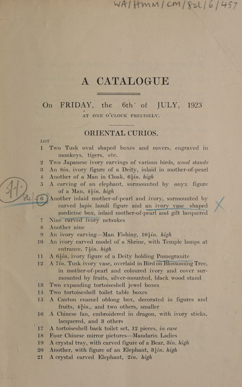  A CATALOGUE On FRIDAY, the 6th’ of JULY, 1923 AT ONE O’CLOCK PRECISELY. ORIENTAL CURIOS. monkeys, tigers, etc. 2 Two Japanese ivory carvings of various birds, wood stands 3 An 8in. ivory figure of a Deity, inlaid in mother-of-pearl 4. Another of a Man in Cloak, 64in. high 5 &lt;A carving of an elephant, surmounted by onyx figure of a Man, 44¢n. high . _) Another inlaid mother-of-pearl and ivory, surmounted by “carved lapis lazuli figure and an ivory vase shaped medicine box, inlaid mother-of-pearl and gilt lacquered 8 Another nine 9 An ivory carvinge—Man Fishing, 10din. high 10. An ivory carved model of a Shrine, with Temple lamps at entrance, 74in. high 11 A 64in. ivory figure of a Deity holding Pomegranite 12 &lt;A 7in. Tusk ivory vase, overlaid in Bird on Blossoming Tree, in mother-of-pearl and coloured ivory and cover sur- mounted by fruits, silver-mounted, black wood stand 13. Two expanding tortoiseshell jewel boxes 14 Two tortoiseshell toilet table boxes 15 A Canton enamel oblong box, decorated in figures and fruits, 43in., and two others, smaller 16 A Chinese fan, embroidered in dragon, with ivory sticks, lacquered, and 3 others ‘17 A tortoiseshell: back toilet set, 12 pieces, in case 18 Four Chinese mirror pictures—Mandarin Ladies 19 A crystal tray, with carved figure of a Bear, 3in. high 20 Another, with figure of an Elephant, 347n. high 21 Accrystal carved Elephant, 27n. high o | i. - at &lt;, ae