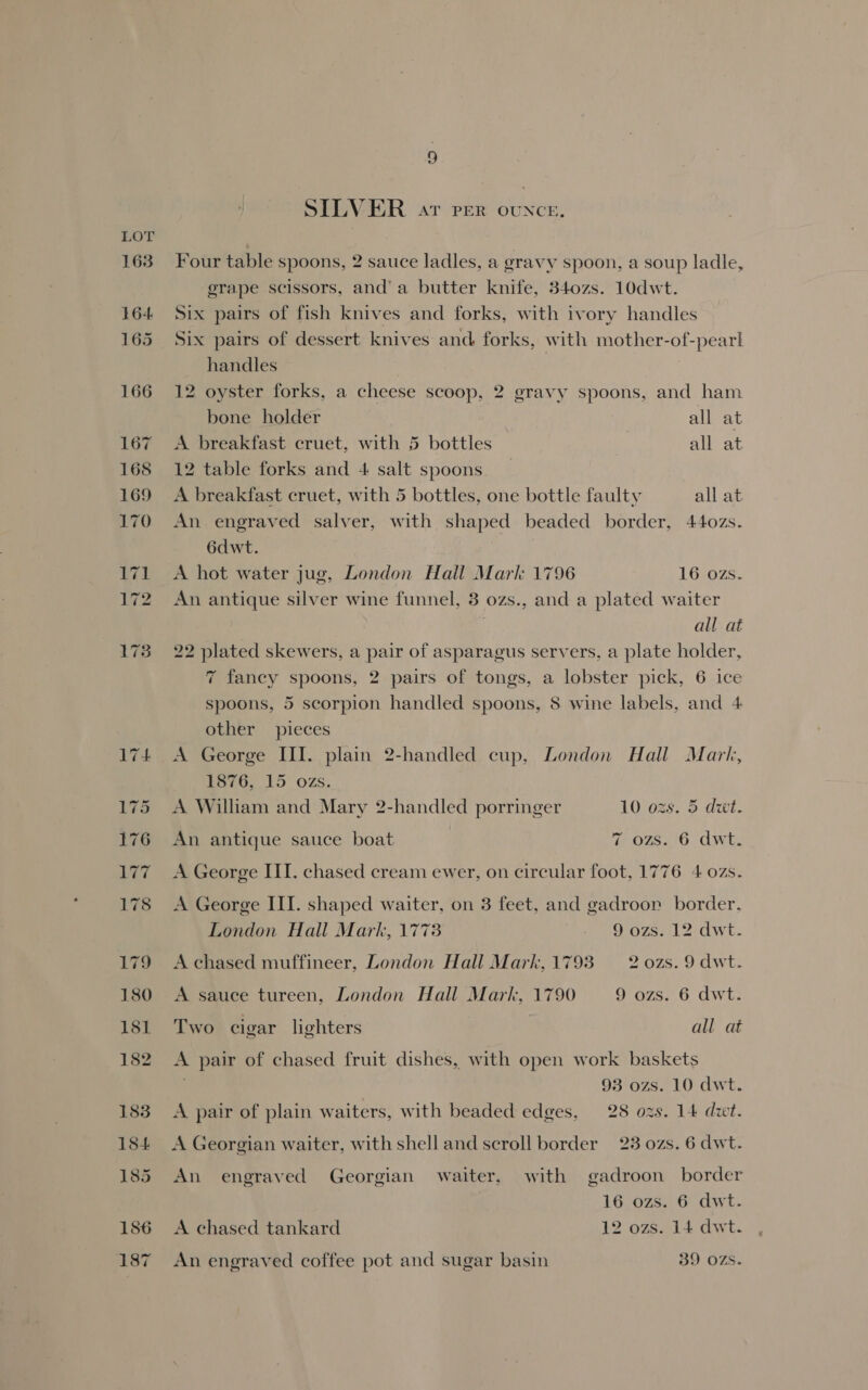 SILVER ar per thei Four table spoons, 2 sauce ladles, a gravy spoon, a soup ladle, erape scissors, and’ a butter knife, 340zs. 10dwt. Six pairs of fish knives and forks, with ivory handles Six pairs of dessert knives and forks, with mother-of-pearl handles ) 12 oyster forks, a cheese scoop, 2 gravy spoons, and ham bone holder all at A breakfast cruet, with 5 bottles | all at 12 table forks and 4 salt spoons A breakfast cruet, with 5 bottles, one bottle faulty all at An. engraved salver, with shaped beaded border, 440zs. 6dwt. A hot water jug, London Hall Mark 1796 16 ozs. An antique silver wine funnel, 3 ozs., and a plated waiter all at 22 plated skewers, a pair of asparagus servers, a plate holder, 7 fancy spoons, 2 pairs of tongs, a lobster pick, 6 ice spoons, 5 scorpion handled spoons, 8 wine labels, and 4 other pieces A George III. plain 2-handled cup, London Hall Mark, bono, 15 OZS. A William and Mary 2-handled porringer 10 ozs. 5 dwt. An antique sauce boat 7 ozs. 6 dwt. A George III. chased cream ewer, on circular foot, 1776 4 ozs. A George III. shaped waiter, on 3 feet, and gadroor border. London Hall Mark, 177: 9 ozs. 12 dwt. A chased muffineer, London Hall Mark, 1793 2 o0zs.9 dwt. A sauce tureen, London Hall Mark, 1790 9 ozs. 6 dwt. Two cigar lighters all at A pair of chased fruit dishes, with open work baskets 93 ozs. 10 dwt. A pair of plain waiters, with beaded edges, 28 ozs. 14 dwt. A Georgian waiter, with shell and scroll border 23 ozs. 6 dwt. An engraved Georgian waiter, with gadroon border 16 ozs. 6 dwt. A chased tankard 12 ozs. 14 dwt. An engraved coffee pot and sugar basin 39 OZS.