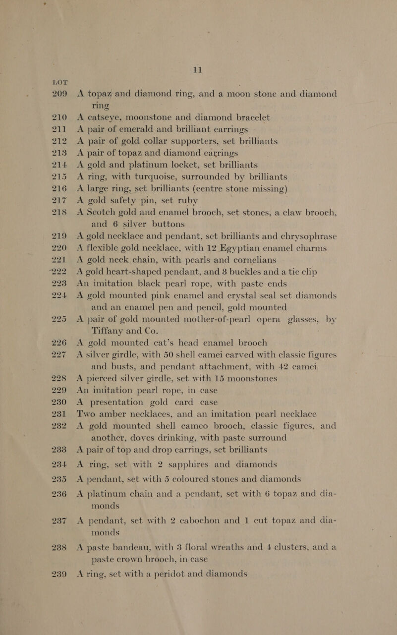 A topaz and diamond ring, and a moon stone and diamond ring : A catseye, moonstone and diamond bracelet A pair of emerald and brilliant earrings A pair of gold collar supporters, set brilliants A pair of topaz and diamond earrings A gold and platinum locket, set brilliants A ring, with turquoise, surrounded by brilliants A large ring, set brilliants (centre stone missing) A gold safety pin, set ruby . A Scotch gold and enamel brooch, set stones, a claw brooch, and 6 silver buttons A gold necklace and pendant, set brilliants and chrysophrase A flexible gold necklace, with 12 Egyptian enamel charms A gold neck chain, with pearls and cornelians A gold heart-shaped pendant, and 3 buckles and a tie clip An imitation black pearl rope, with paste ends A gold mounted pink enamel and crystal seal set diamonds and an enamel pen and pencil, gold mounted A pair of gold mounted mother-of-pearl opera glasses, by Tiffany and Co. A gold mounted cat’s head enamel brooch A silver girdle, with 50 shell camei carved with classic figures and busts, and pendant attachment, with 42 camer A pierced silver girdle, set with 15 moonstones An imitation pearl rope, in case A presentation gold card case Two amber necklaces, and an imitation pearl necklace A gold mounted shell cameo brooch, classic figures, and another, doves drinking, with paste surround A pair of top and drop earrings, set brilliants A ring, set with 2 sapphires and diamonds A pendant, set with 5 coloured stones and diamonds A platinum chain and a pendant, set with 6 topaz and dia- monds A pendant, set with 2 cabochon and 1 cut topaz and dia- monds A paste bandeau, with 3 floral wreaths and 4 clusters, and a paste crown brooch, in case A ring, set with a peridot and diamonds