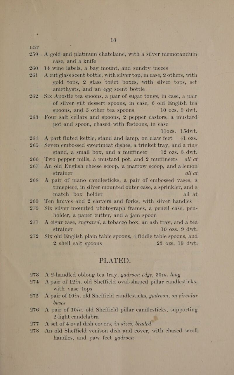 262 263 13 A gold and platinum chatelaine, with a silver memorandum ease, and a knife 14 wine labels, a bag mount, and sundry pieces A cut glass scent bottle, with silver top, in case, 2 others, with gold tops, 2 glass toilet boxes, with silver tops, set amethysts, and an egg scerit bottle Six Apostle tea spoons, a pair of sugar tongs, in case, a pair of silver gilt dessert spoons, in case, 6 old English tea spoons, and. 5 other tea spoons 10 ozs. 9 dwt. Four salt cellars and spoons, 2 pepper castors, a mustard pot and spoon, chased with festoons, in case llozs. 15dwt. A part fluted kettle, stand and lamp, on claw feet 41 ozs. Seven embossed sweetmeat dishes, a trinket tray, and a ring stand, a small box, and a muffineer 12 ozs, 3- dwt. Two pepper mills, a mustard pot, and 2 muffineers — all at An old English cheese scoop, a marrow scoop, and a lemon strainer all at A pair of piano candlesticks, a pair of embossed vases, a timepiece, in silver mounted outer case, a sprinkler, and a match box holder all at Ten knives and 2 earvers and forks, with silver handles Six silver mounted photograph frames, a pencil case, pen- holder, a paper cutter, and a jam spoon A cigar case, engraved, a tobacco box, an ash tray, and a tea strainer 10 ozs. 9 dwt. Six old English plain table spoons, 4 fiddle table spoons, and 2 shell salt spoons 23 ozs. 19, dwt. PLATED. A 2-handled oblong tea tray, gadroon edge, 30in. long A pair of 12in. old Sheffield oval-shaped pillar candlesticks, with vase tops A pair of 10%n. old Sheffield candlesticks, gadroon, on circular bases A pair of 10in. old Sheffield pillar candlesticks, supporting 2-heht candelabra A set of 4 oval dish covers, in sizes, beaded An old Sheffield venison dish and cover, with chased scroll handles, and paw feet gadroon