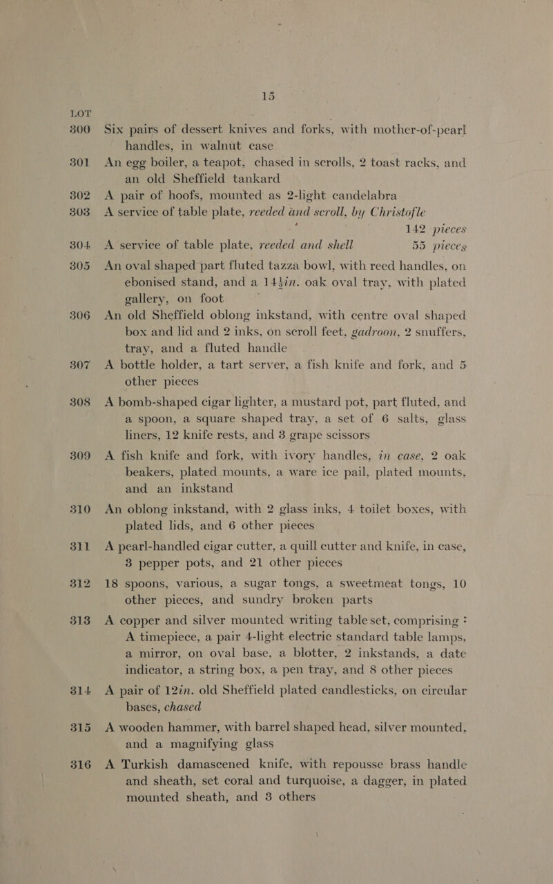 LOT 300 301 302 303 304 305 306 309 310 dil 312 313 31 4 315 316 15 Six pairs of dessert knives and forks, with mother-of-pearl handles, in walnut case An egg boiler, a teapot, chased in scrolls, 2 toast racks, and an old Sheffield tankard A pair of hoofs, mounted as 2-light candelabra A service of table plate, reeded and scroll, by Christofle a } 142 pieces A service of table plate, reeded and shell 55 pieces An oval shaped part fluted tazza bowl, with reed handles, on ebonised stand, and a 144in. oak oval tray, with plated gallery, on foot An old Sheffield oblong inkstand, with centre oval shaped box and lid and 2 inks, on scroll feet, gadroon, 2 snuffers, tray, and a fluted handle A bottle holder, a tart server, a fish knife and fork, and 5 other pieces A bomb-shaped cigar lighter, a mustard pot, part fluted, and a spoon, a square shaped tray, a set of 6 salts, glass liners, 12 knife rests, and 3 grape scissors A fish knife and fork, with ivory handles, in case, 2 oak beakers, plated mounts, a ware ice pail, plated mounts, and an inkstand An oblong inkstand, with 2 glass inks, 4 toilet boxes, with plated lids, and 6 other pieces A pearl-handled cigar cutter, a quill cutter and knife, in case, 3 pepper pots, and 21 other pieces 18 spoons, various, a sugar tongs, a sweetmeat tongs, 10 other pieces, and sundry broken parts A copper and silver mounted writing table set, comprising * A timepiece, a pair 4-light electric standard table lamps, a mirror, on oval base, a blotter, 2 inkstands, a date indicator, a string box, a pen tray, and 8 other pieces A pair of 12in. old Sheffield plated candlesticks, on circular bases, chased A wooden hammer, with barrel shaped head, silver mounted, and a magnifying glass A Turkish damascened knife, with repousse brass handle and sheath, set coral and turquoise, a dagger, in plated mounted sheath, and 3 others